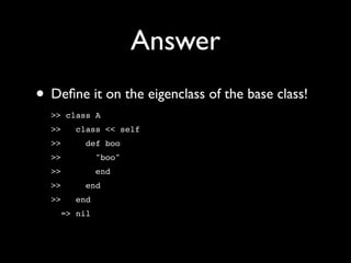Answer
• Deﬁne it on the eigenclass of the base class!
  >> class A
  >>   class << self
  >>     def boo
  >>         "boo"
  >>         end
  >>     end
  >>   end
    => nil
 
