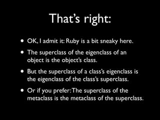 That’s right:
• OK, I admit it: Ruby is a bit sneaky here.
• The superclass of the eigenclass of an
  object is the object’s class.
• But the superclass of a class’s eigenclass is
  the eigenclass of the class’s superclass.
• Or if you prefer: The superclass of the
  metaclass is the metaclass of the superclass.
 