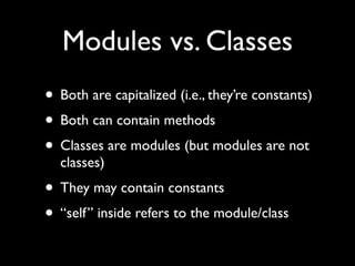 Modules vs. Classes
• Both are capitalized (i.e., they’re constants)
• Both can contain methods
• Classes are modules (but modules are not
  classes)
• They may contain constants
• “self” inside refers to the module/class
 