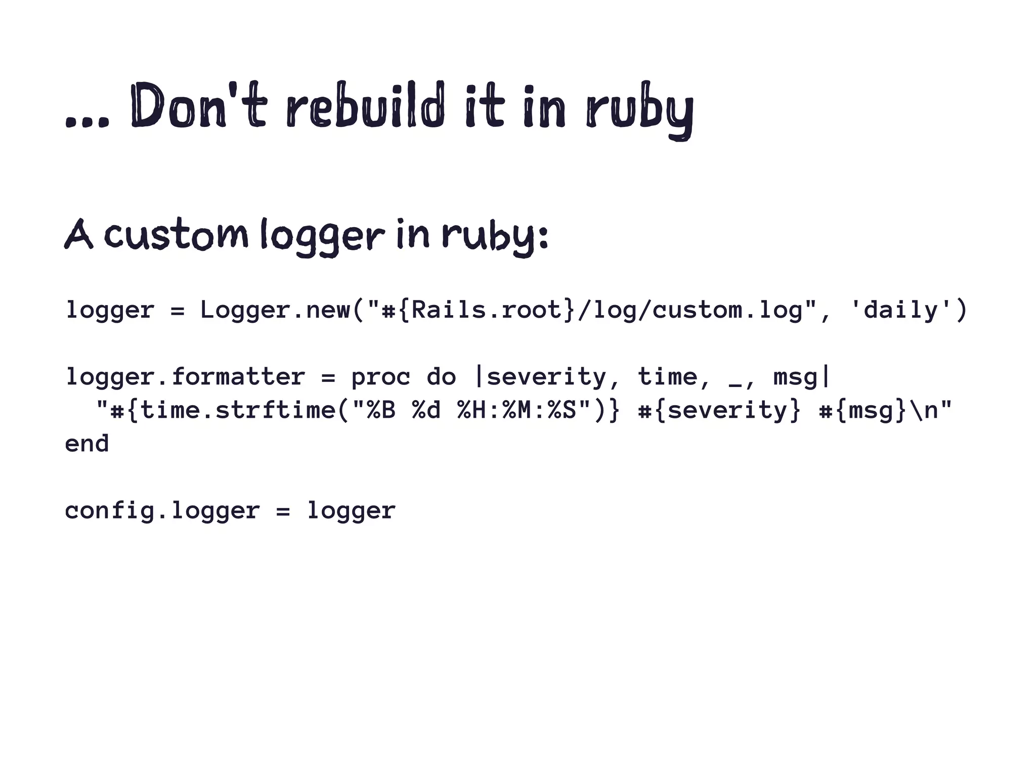 ... Don't rebuild it in ruby
A custom logger in ruby:
logger = Logger.new("#{Rails.root}/log/custom.log", 'daily')
logger.formatter = proc do |severity, time, _, msg|
"#{time.strftime("%B %d %H:%M:%S")} #{severity} #{msg}n"
end
config.logger = logger
 