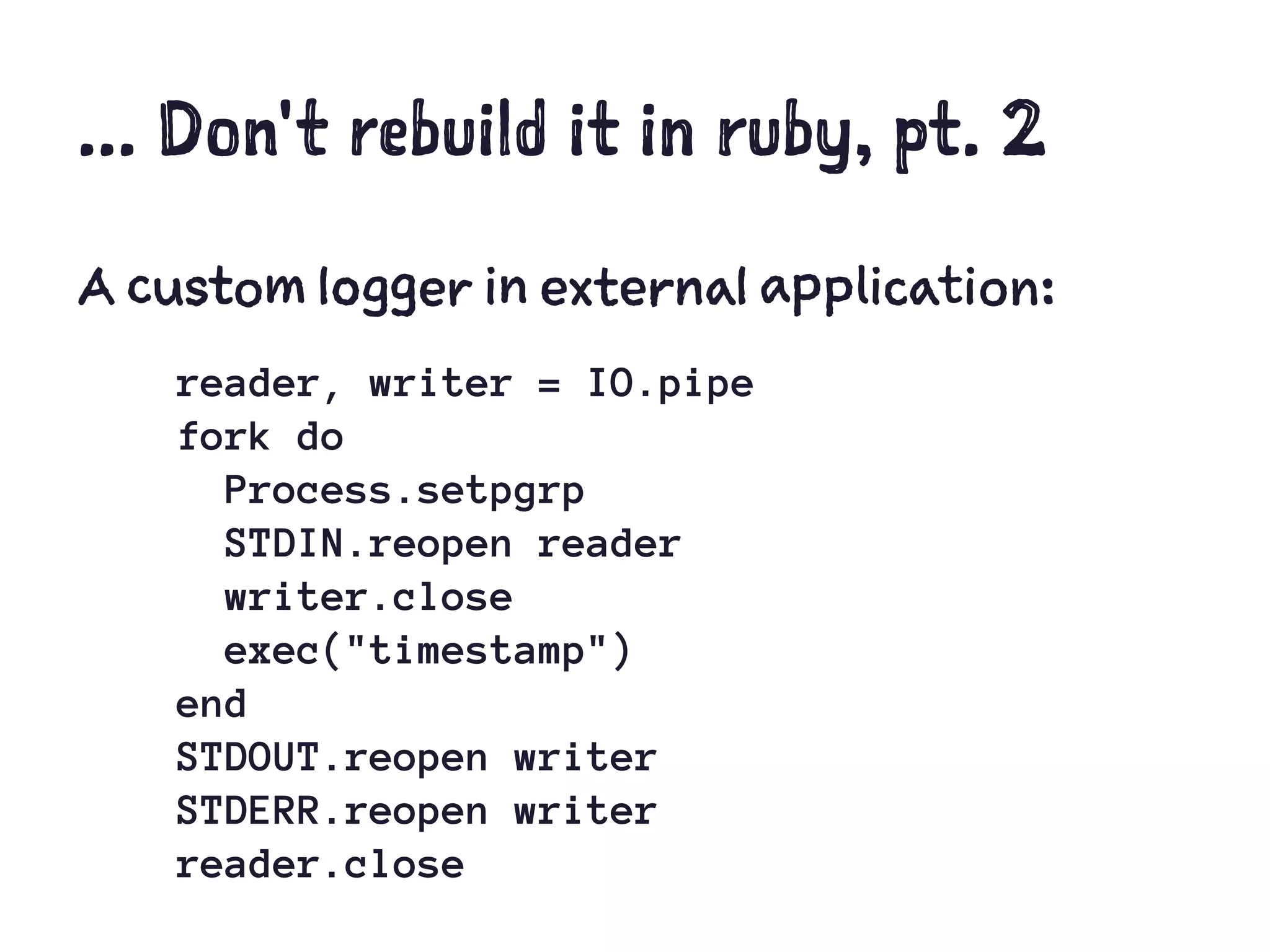 ... Don't rebuild it in ruby, pt. 2
A custom logger in external application:
reader, writer = IO.pipe
fork do
Process.setpgrp
STDIN.reopen reader
writer.close
exec("timestamp")
end
STDOUT.reopen writer
STDERR.reopen writer
reader.close
 