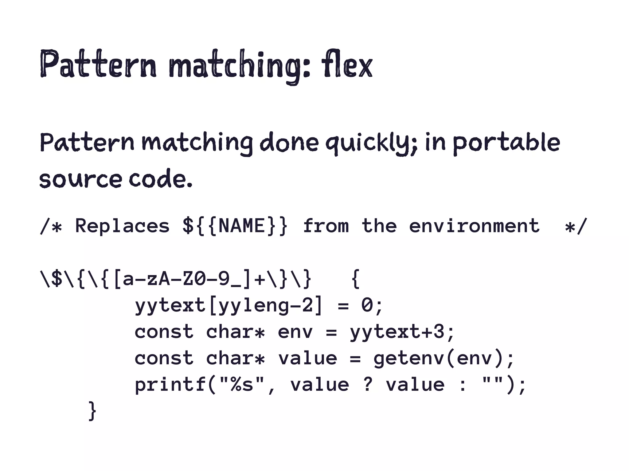 Pattern matching: flex
Pattern matching done quickly; in portable
source code.
/* Replaces ${{NAME}} from the environment */
${{[a-zA-Z0-9_]+}} {
yytext[yyleng-2] = 0;
const char* env = yytext+3;
const char* value = getenv(env);
printf("%s", value ? value : "");
}
 