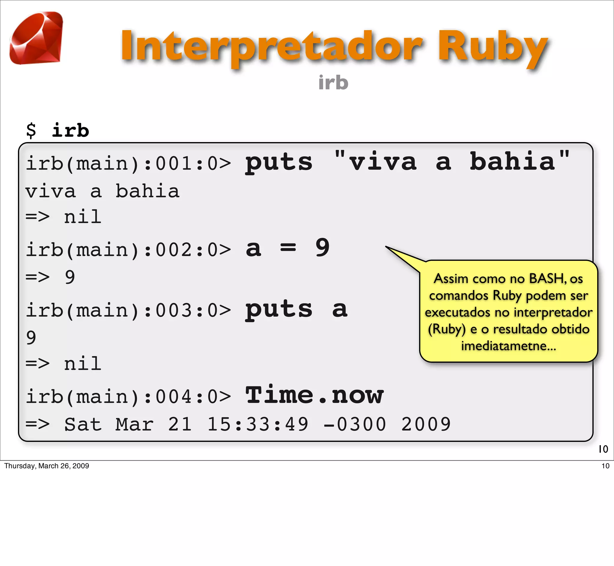 Interpretador Ruby
                       irb

$ irb
irb(main):001:0>   puts "viva a bahia"
viva a bahia
=> nil
irb(main):002:0>   a = 9
=> 9                            Assim como no BASH, os
                               comandos Ruby podem ser
irb(main):003:0>   puts a     executados no interpretador
                              (Ruby) e o resultado obtido
9                                   imediatametne...
=> nil
irb(main):004:0> Time.now
=> Sat Mar 21 15:33:49 -0300 2009
                                                            10
 