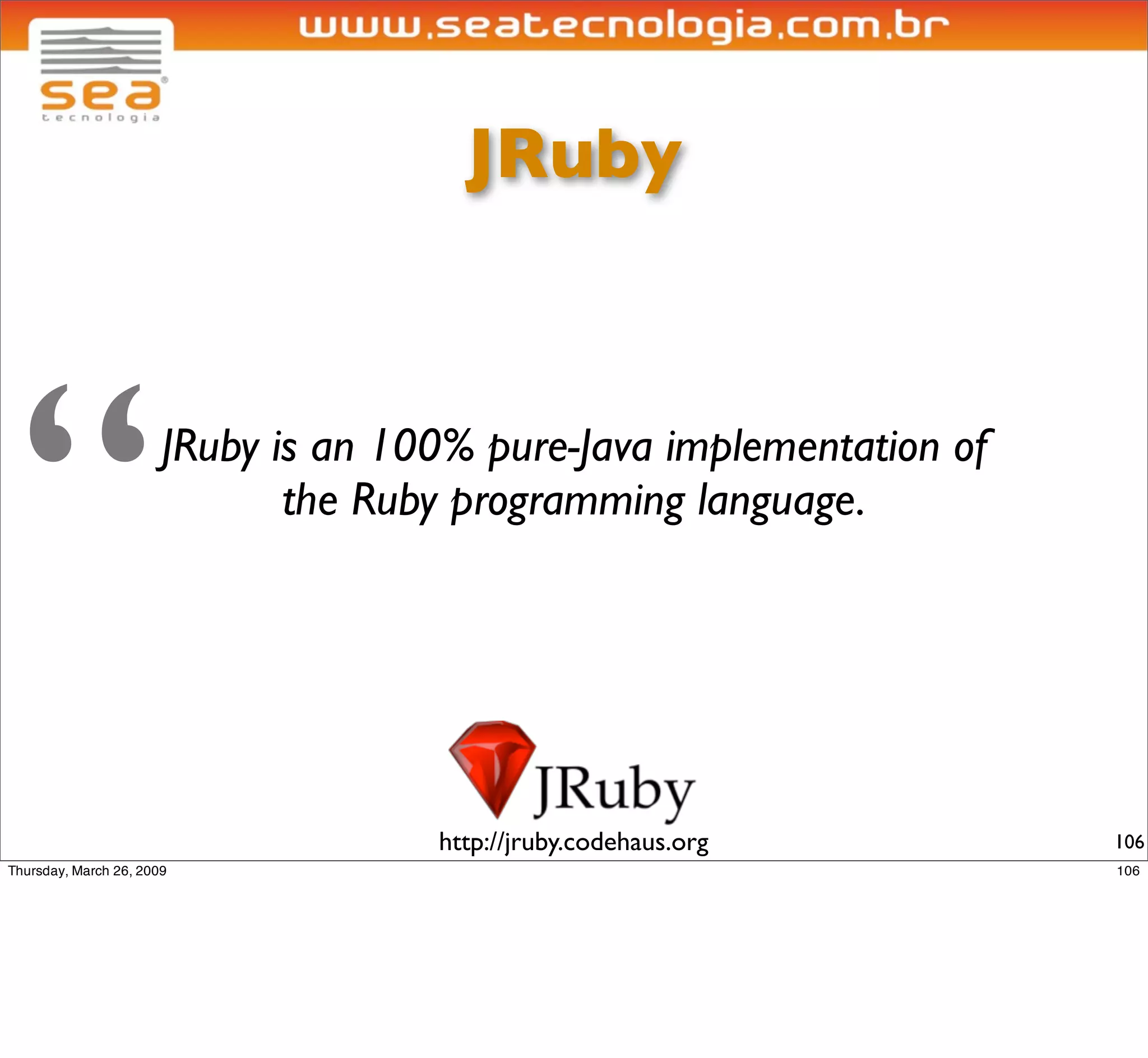 JRuby




“   JRuby is an 100% pure-Java implementation of
           the Ruby programming language.




                  http://jruby.codehaus.org        106
 