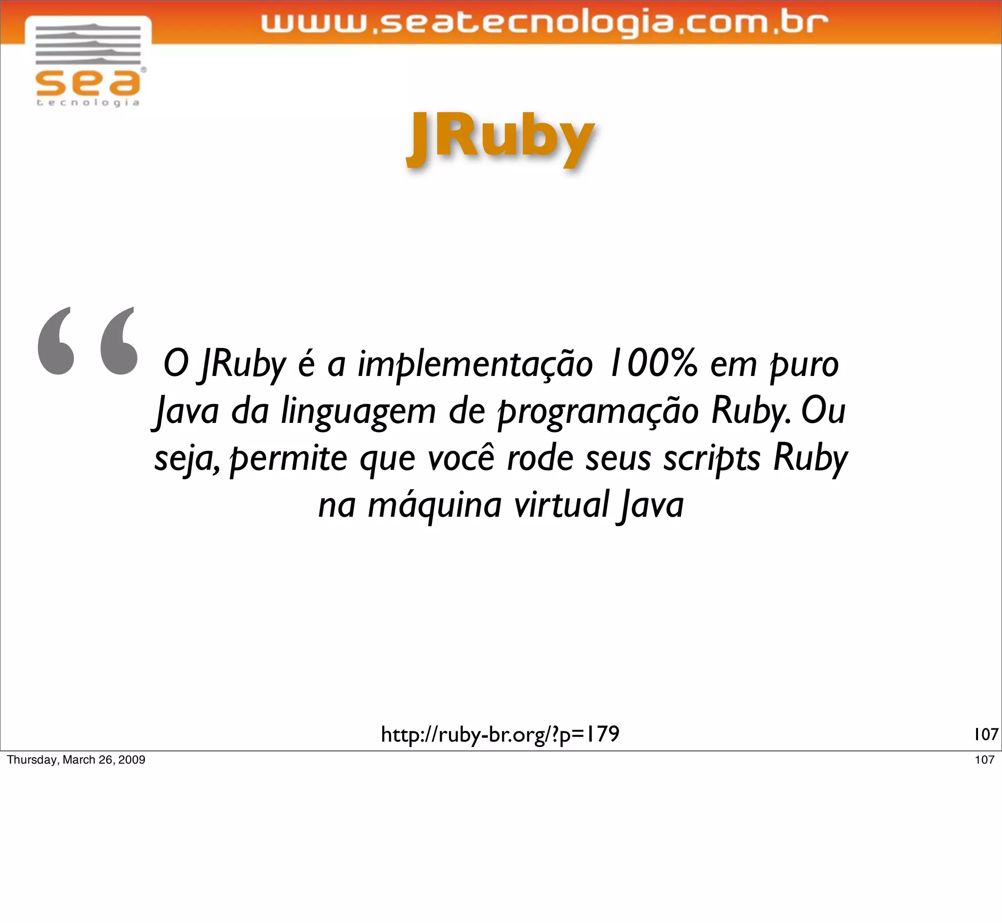 JRuby




“    O JRuby é a implementação 100% em puro
    Java da linguagem de programação Ruby. Ou
    seja, permite que você rode seus scripts Ruby
               na máquina virtual Java




                  http://ruby-br.org/?p=179         107
 