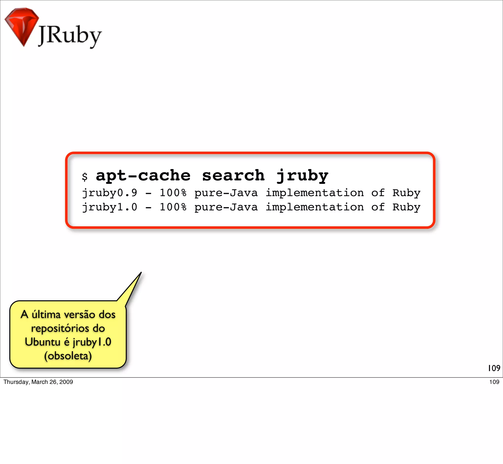 $ apt-cache search jruby
            jruby0.9 - 100% pure-Java implementation of Ruby
            jruby1.0 - 100% pure-Java implementation of Ruby




A última versão dos
  repositórios do
 Ubuntu é jruby1.0
     (obsoleta)
                                                               109
 