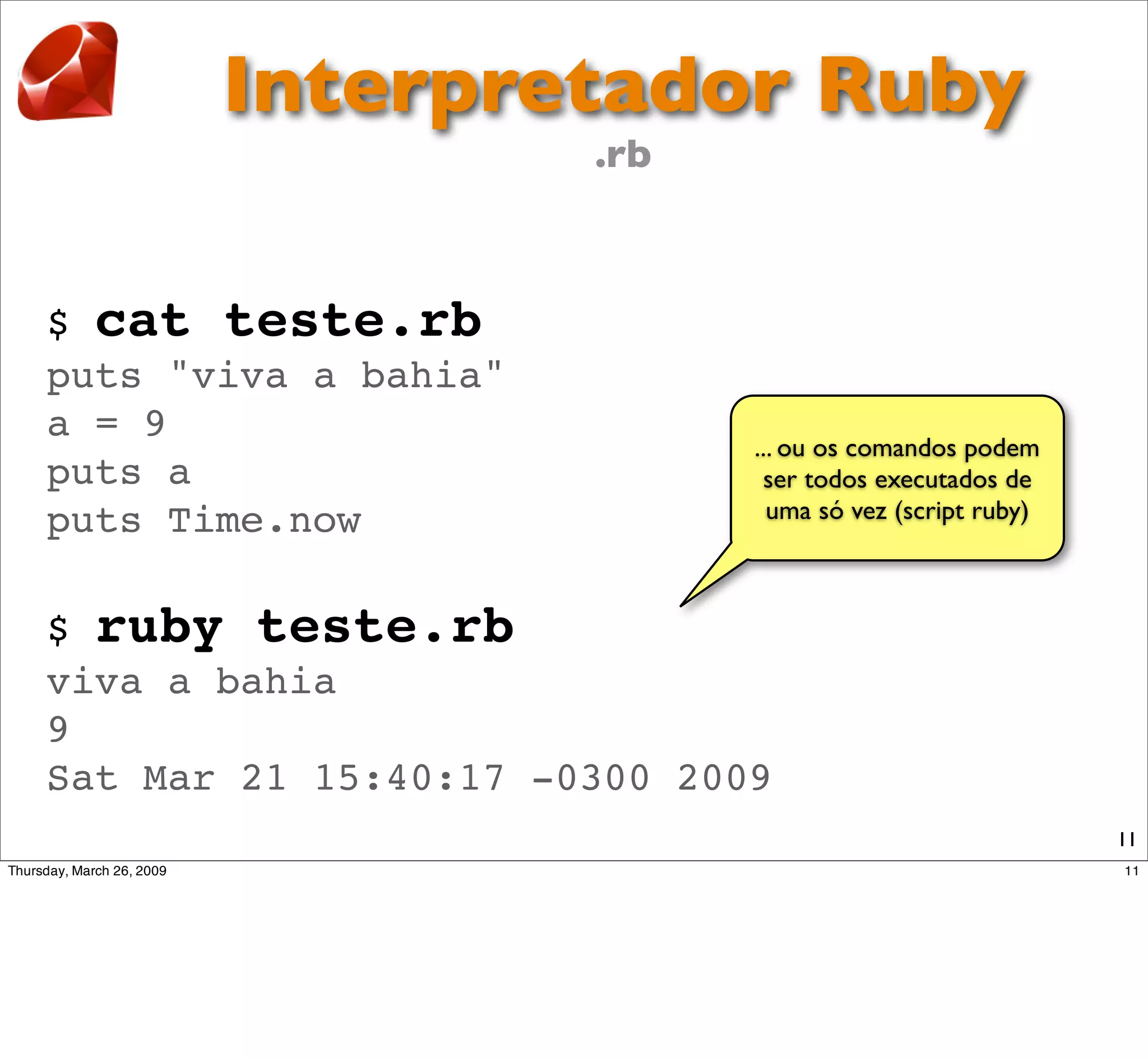 Interpretador Ruby
                      .rb



$ cat teste.rb
puts "viva a bahia"
a = 9
                             ... ou os comandos podem
puts a                        ser todos executados de
puts Time.now                  uma só vez (script ruby)



$ ruby teste.rb
viva a bahia
9
Sat Mar 21 15:40:17 -0300 2009
                                                          11
 