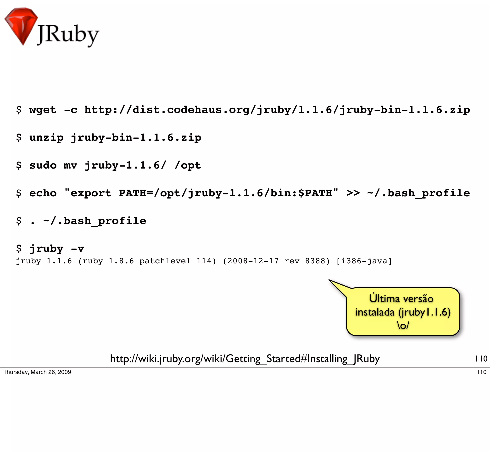 $ wget -c http://dist.codehaus.org/jruby/1.1.6/jruby-bin-1.1.6.zip

$ unzip jruby-bin-1.1.6.zip

$ sudo mv jruby-1.1.6/ /opt

$ echo "export PATH=/opt/jruby-1.1.6/bin:$PATH" >> ~/.bash_profile

$ . ~/.bash_profile

$ jruby -v
jruby 1.1.6 (ruby 1.8.6 patchlevel 114) (2008-12-17 rev 8388) [i386-java]



                                                                          Última versão
                                                                       instalada (jruby1.1.6)
                                                                                 o/

                  http://wiki.jruby.org/wiki/Getting_Started#Installing_JRuby                   110
 