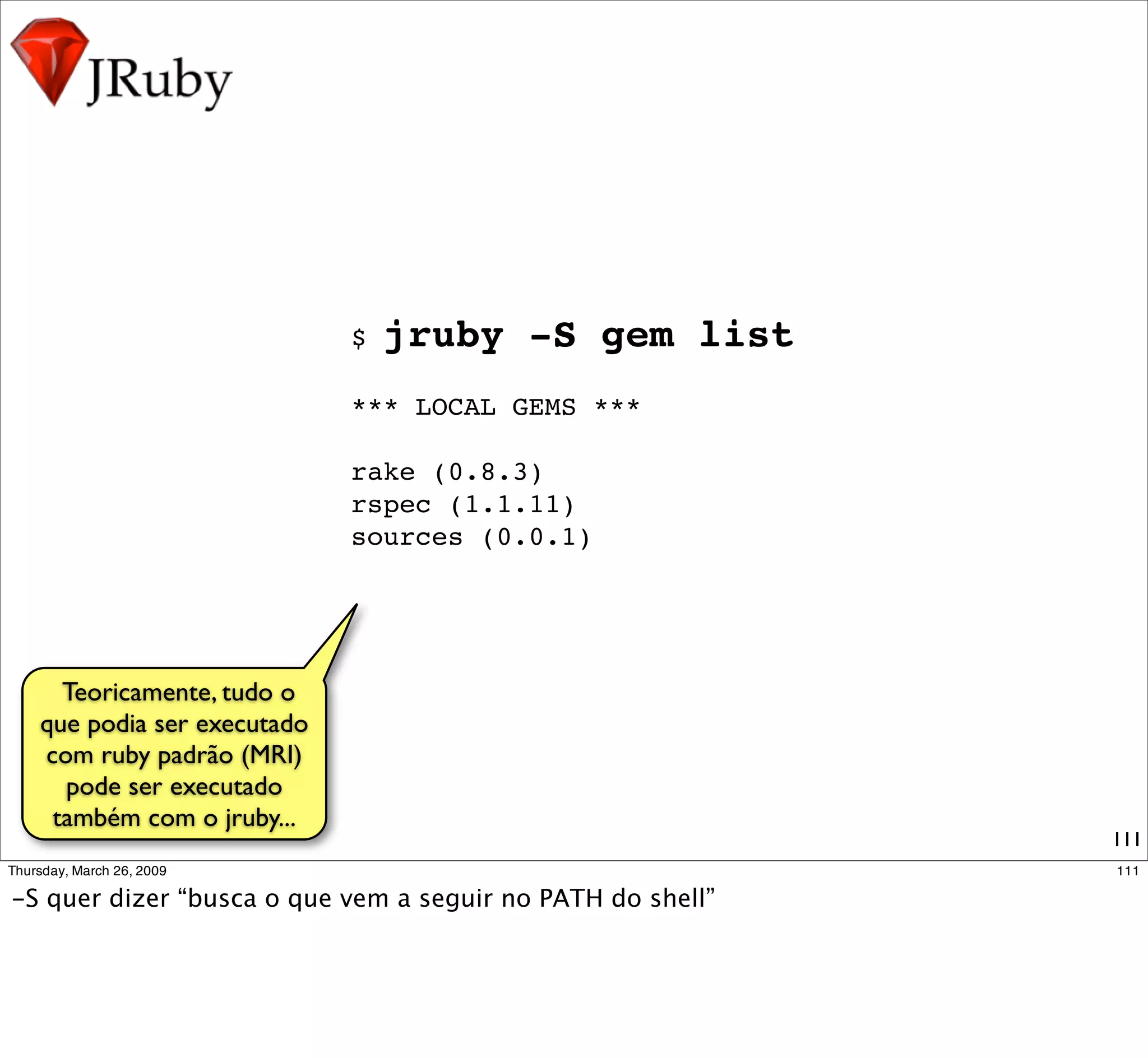 $   jruby -S gem list
                           *** LOCAL GEMS ***

                           rake (0.8.3)
                           rspec (1.1.11)
                           sources (0.0.1)




   Teoricamente, tudo o
 que podia ser executado
     com ruby padrão
(MRI)pode ser executado
  também com o jruby...
                                                   111
 