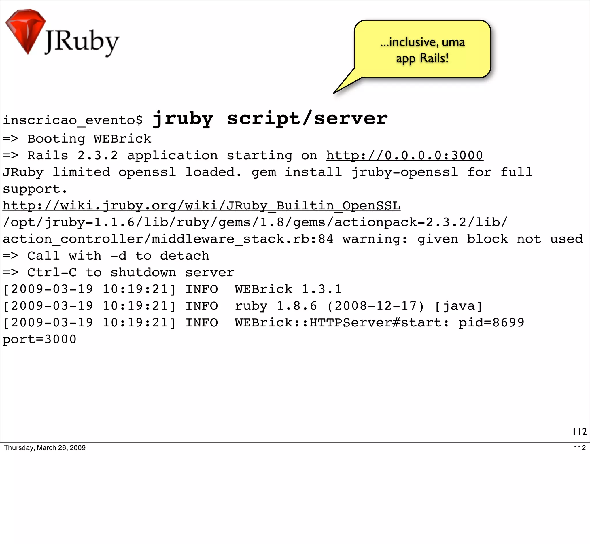 ...inclusive, uma
                                                  app Rails!



inscricao_evento$ jruby script/server
=> Booting WEBrick
=> Rails 2.3.2 application starting on http://0.0.0.0:3000
JRuby limited openssl loaded. gem install jruby-openssl for full
support.
http://wiki.jruby.org/wiki/JRuby_Builtin_OpenSSL
/opt/jruby-1.1.6/lib/ruby/gems/1.8/gems/actionpack-2.3.2/lib/
action_controller/middleware_stack.rb:84 warning: given block not used
=> Call with -d to detach
=> Ctrl-C to shutdown server
[2009-03-19 10:19:21] INFO WEBrick 1.3.1
[2009-03-19 10:19:21] INFO ruby 1.8.6 (2008-12-17) [java]
[2009-03-19 10:19:21] INFO WEBrick::HTTPServer#start: pid=8699
port=3000




                                                                    112
 