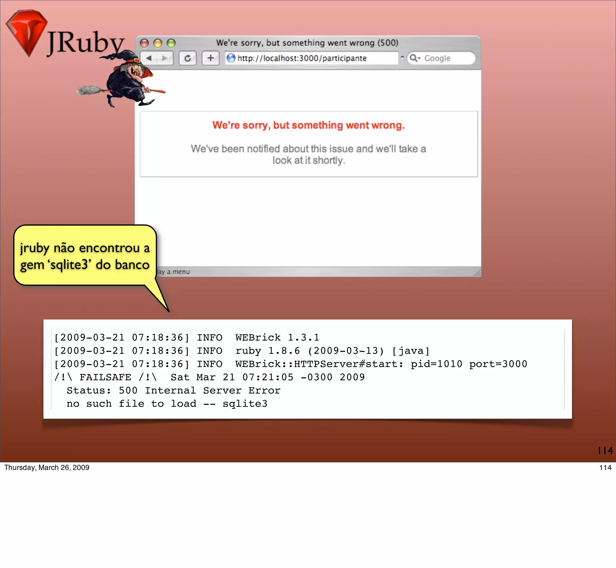 jruby não encontrou a
gem ‘sqlite3’ do banco



     [2009-03-21 07:18:36] INFO WEBrick 1.3.1
     [2009-03-21 07:18:36] INFO ruby 1.8.6 (2009-03-13) [java]
     [2009-03-21 07:18:36] INFO WEBrick::HTTPServer#start: pid=1010 port=3000
     /! FAILSAFE /! Sat Mar 21 07:21:05 -0300 2009
       Status: 500 Internal Server Error
       no such file to load -- sqlite3



                                                                                114
 