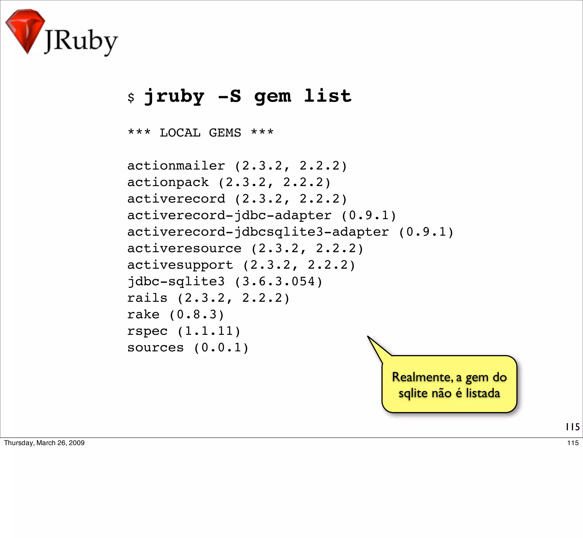 $   jruby -S gem list
*** LOCAL GEMS ***

actionmailer (2.3.2, 2.2.2)
actionpack (2.3.2, 2.2.2)
activerecord (2.3.2, 2.2.2)
activerecord-jdbc-adapter (0.9.1)
activerecord-jdbcsqlite3-adapter (0.9.1)
activeresource (2.3.2, 2.2.2)
activesupport (2.3.2, 2.2.2)
jdbc-sqlite3 (3.6.3.054)
rails (2.3.2, 2.2.2)
rake (0.8.3)
rspec (1.1.11)
sources (0.0.1)

                                Realmente, a gem do
                                 sqlite não é listada

                                                        115
 