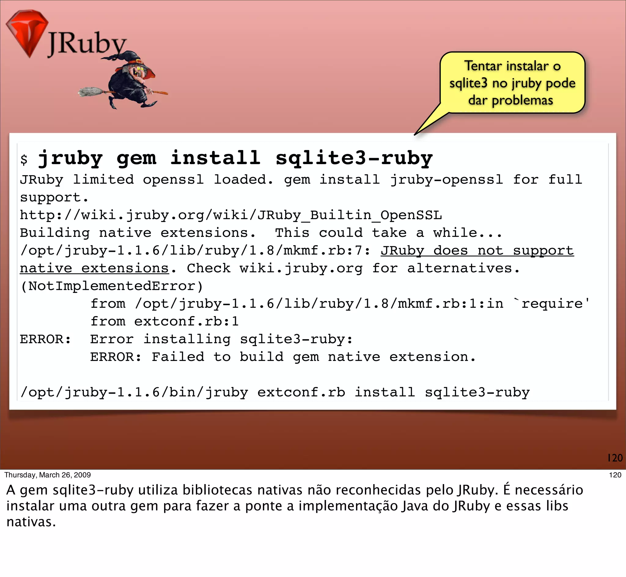 Tentar instalar o
                                                 sqlite3 no jruby pode
                                                     dar problemas



$ jruby gem install sqlite3-ruby
JRuby limited openssl loaded. gem install jruby-openssl for full
support.
http://wiki.jruby.org/wiki/JRuby_Builtin_OpenSSL
Building native extensions. This could take a while...
/opt/jruby-1.1.6/lib/ruby/1.8/mkmf.rb:7: JRuby does not support
native extensions. Check wiki.jruby.org for alternatives.
(NotImplementedError)
         from /opt/jruby-1.1.6/lib/ruby/1.8/mkmf.rb:1:in `require'
         from extconf.rb:1
ERROR: Error installing sqlite3-ruby:
         ERROR: Failed to build gem native extension.

/opt/jruby-1.1.6/bin/jruby extconf.rb install sqlite3-ruby



                                                                         120
 