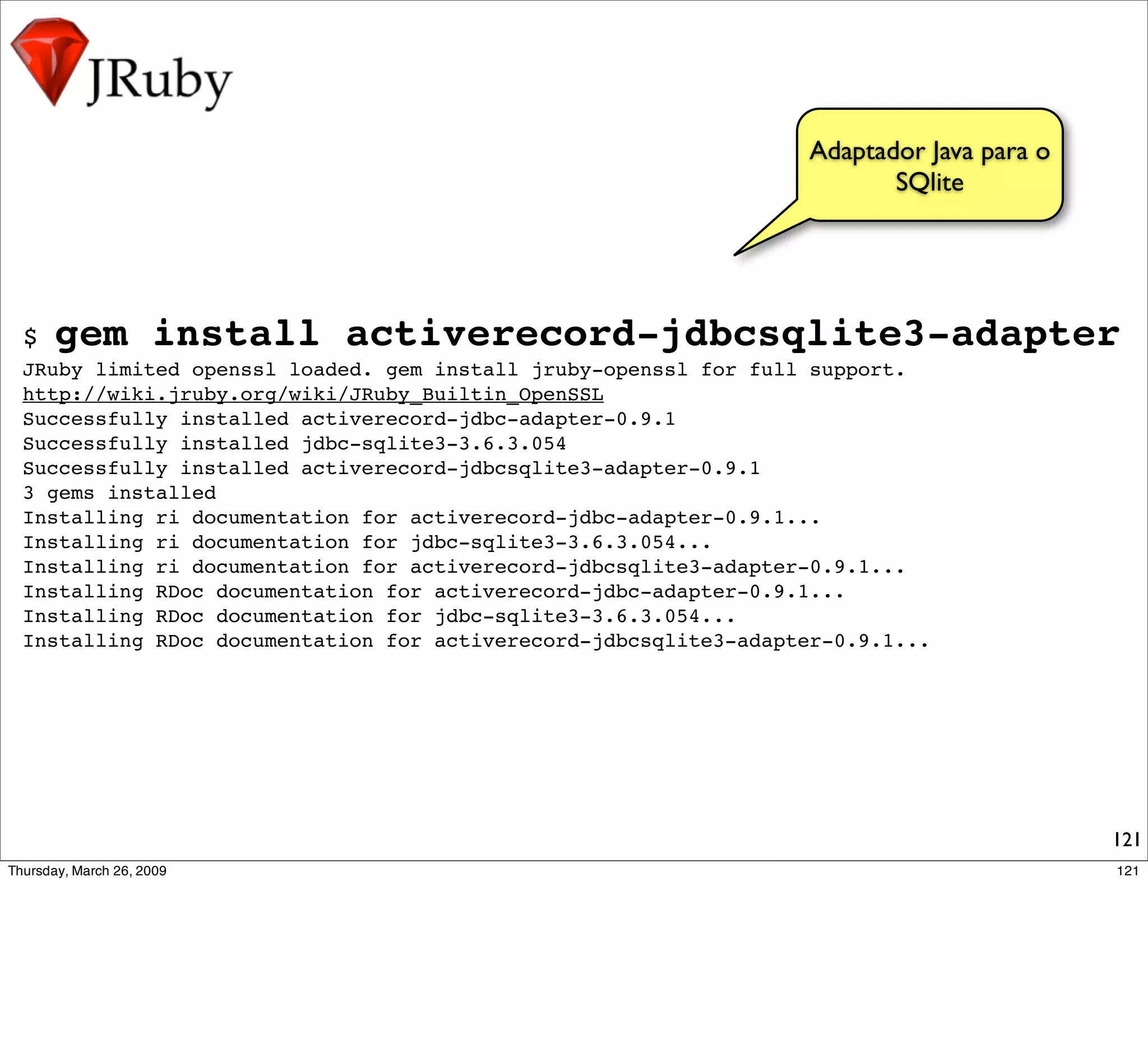 Adaptador Java para o
                                                                       SQlite




$   gem install activerecord-jdbcsqlite3-adapter
JRuby limited openssl loaded. gem install jruby-openssl for full support.
http://wiki.jruby.org/wiki/JRuby_Builtin_OpenSSL
Successfully installed activerecord-jdbc-adapter-0.9.1
Successfully installed jdbc-sqlite3-3.6.3.054
Successfully installed activerecord-jdbcsqlite3-adapter-0.9.1
3 gems installed
Installing ri documentation for activerecord-jdbc-adapter-0.9.1...
Installing ri documentation for jdbc-sqlite3-3.6.3.054...
Installing ri documentation for activerecord-jdbcsqlite3-adapter-0.9.1...
Installing RDoc documentation for activerecord-jdbc-adapter-0.9.1...
Installing RDoc documentation for jdbc-sqlite3-3.6.3.054...
Installing RDoc documentation for activerecord-jdbcsqlite3-adapter-0.9.1...




                                                                                        121
 