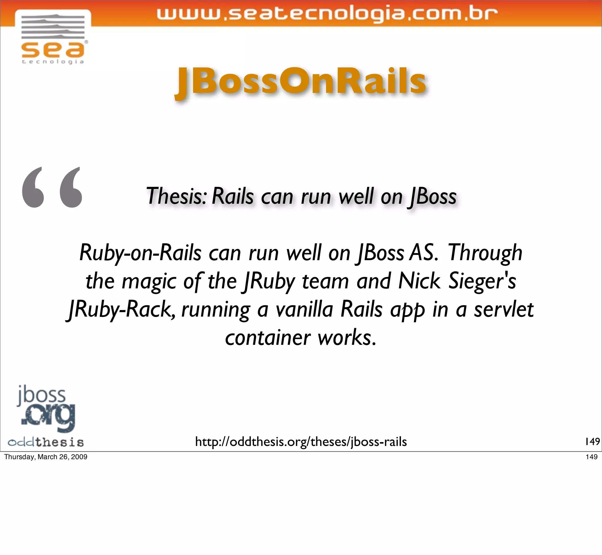 JBossOnRails




“       Thesis: Rails can run well on JBoss

 Ruby-on-Rails can run well on JBoss AS. Through
  the magic of the JRuby team and Nick Sieger's
JRuby-Rack, running a vanilla Rails app in a servlet
                 container works.



              http://oddthesis.org/theses/jboss-rails   149
 