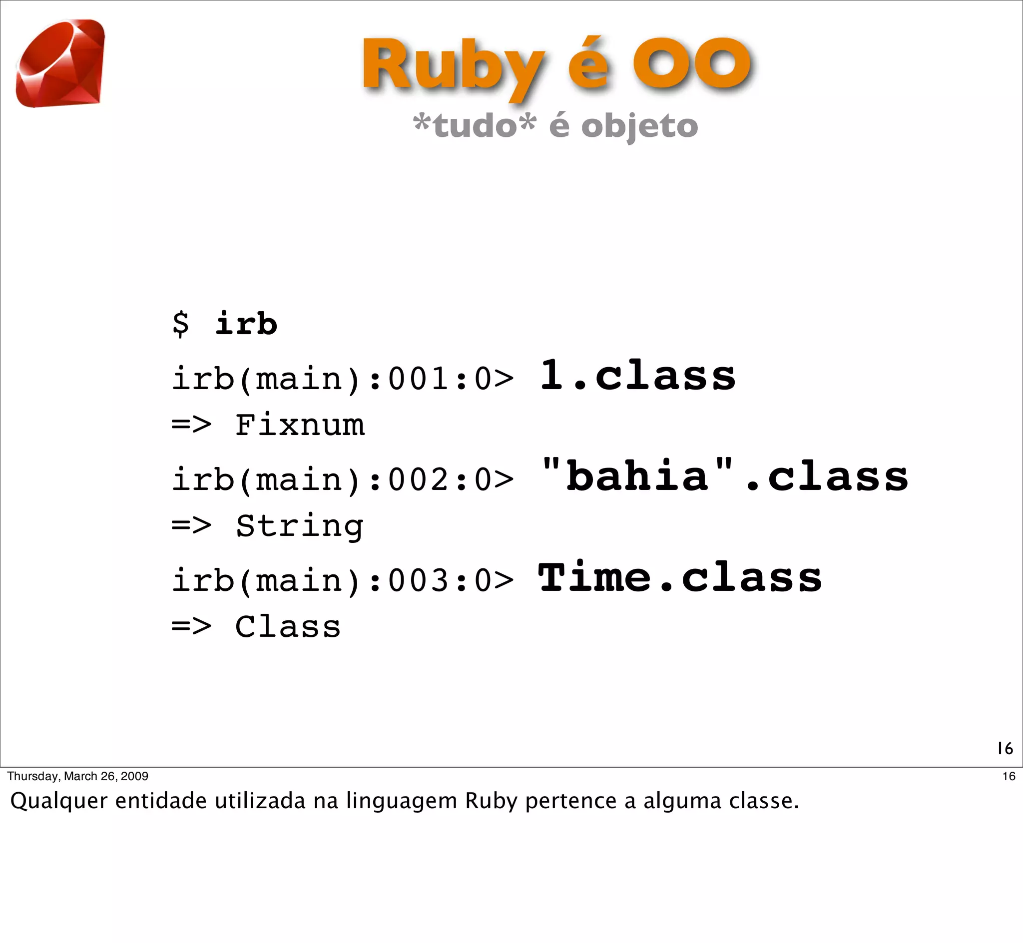 Ruby é OO
           *tudo* é objeto




$ irb
irb(main):001:0>   1.class
=> Fixnum
irb(main):002:0>   "bahia".class
=> String
irb(main):003:0>   Time.class
=> Class


                                   16
 
