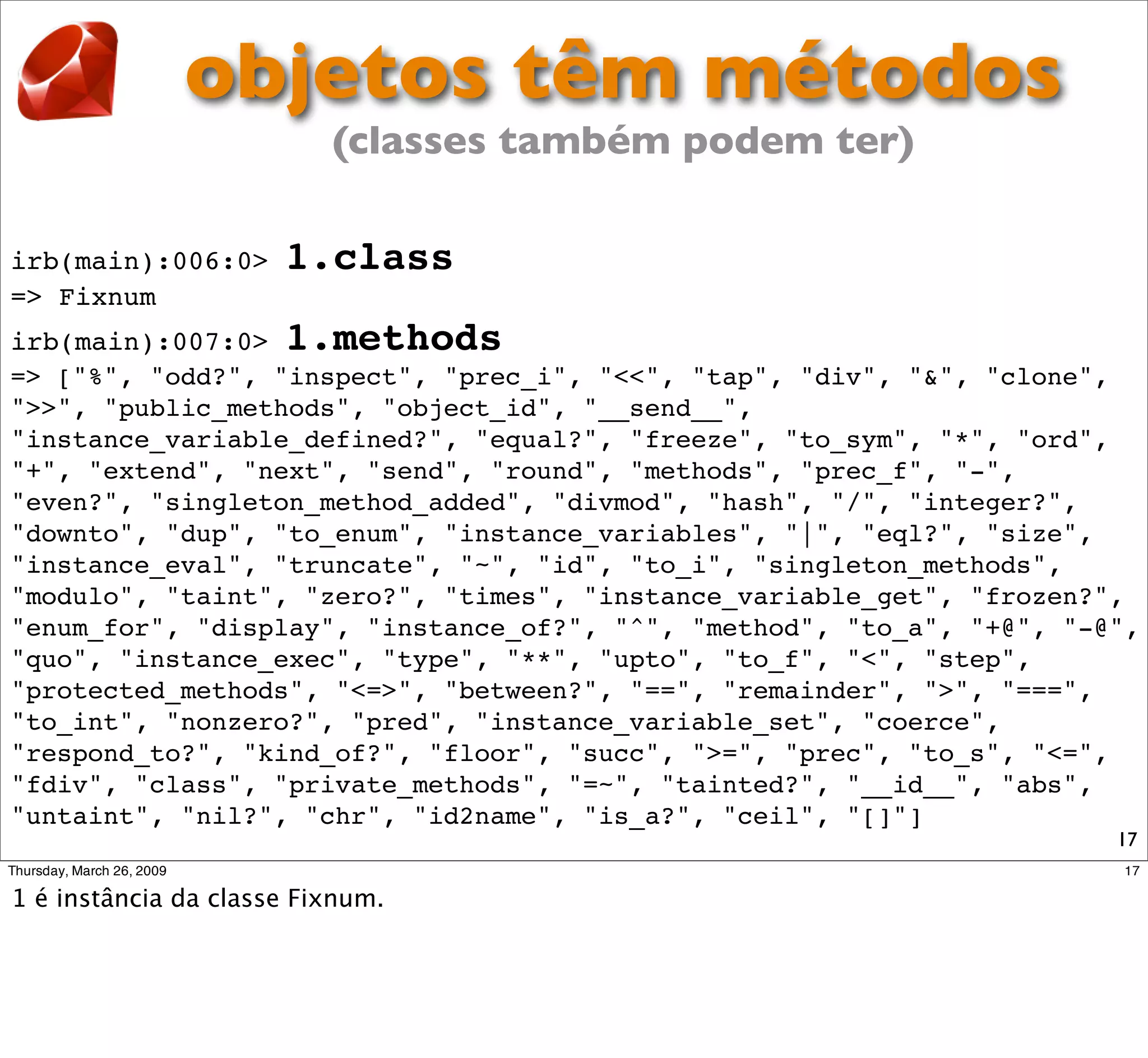 objetos têm métodos
                    (classes também podem ter)

irb(main):006:0>   1.class
=> Fixnum
irb(main):007:0> 1.methods
=> ["%", "odd?", "inspect", "prec_i", "<<", "tap", "div", "&", "clone",
">>", "public_methods", "object_id", "__send__",
"instance_variable_defined?", "equal?", "freeze", "to_sym", "*", "ord",
"+", "extend", "next", "send", "round", "methods", "prec_f", "-",
"even?", "singleton_method_added", "divmod", "hash", "/", "integer?",
"downto", "dup", "to_enum", "instance_variables", "|", "eql?", "size",
"instance_eval", "truncate", "~", "id", "to_i", "singleton_methods",
"modulo", "taint", "zero?", "times", "instance_variable_get", "frozen?",
"enum_for", "display", "instance_of?", "^", "method", "to_a", "+@", "-@",
"quo", "instance_exec", "type", "**", "upto", "to_f", "<", "step",
"protected_methods", "<=>", "between?", "==", "remainder", ">", "===",
"to_int", "nonzero?", "pred", "instance_variable_set", "coerce",
"respond_to?", "kind_of?", "floor", "succ", ">=", "prec", "to_s", "<=",
"fdiv", "class", "private_methods", "=~", "tainted?", "__id__", "abs",
"untaint", "nil?", "chr", "id2name", "is_a?", "ceil", "[]"]
                                                                       17
 