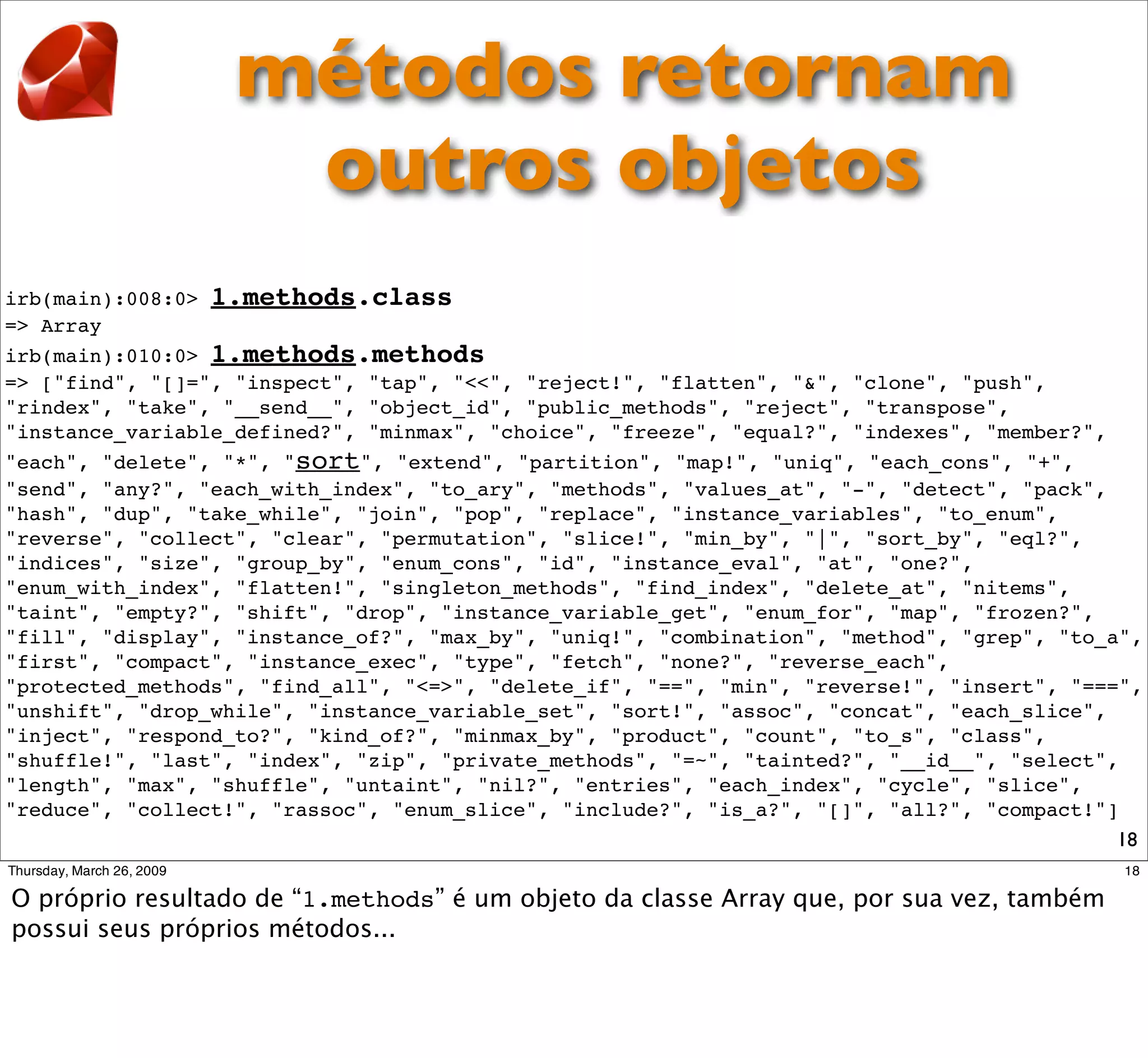 métodos retornam
                    outros objetos
irb(main):008:0> 1.methods.class
=> Array
irb(main):010:0> 1.methods.methods
=> ["find", "[]=", "inspect", "tap", "<<", "reject!", "flatten", "&", "clone", "push",
"rindex", "take", "__send__", "object_id", "public_methods", "reject", "transpose",
"instance_variable_defined?", "minmax", "choice", "freeze", "equal?", "indexes", "member?",
"each", "delete", "*", "sort", "extend", "partition", "map!", "uniq", "each_cons", "+",
"send", "any?", "each_with_index", "to_ary", "methods", "values_at", "-", "detect", "pack",
"hash", "dup", "take_while", "join", "pop", "replace", "instance_variables", "to_enum",
"reverse", "collect", "clear", "permutation", "slice!", "min_by", "|", "sort_by", "eql?",
"indices", "size", "group_by", "enum_cons", "id", "instance_eval", "at", "one?",
"enum_with_index", "flatten!", "singleton_methods", "find_index", "delete_at", "nitems",
"taint", "empty?", "shift", "drop", "instance_variable_get", "enum_for", "map", "frozen?",
"fill", "display", "instance_of?", "max_by", "uniq!", "combination", "method", "grep", "to_a",
"first", "compact", "instance_exec", "type", "fetch", "none?", "reverse_each",
"protected_methods", "find_all", "<=>", "delete_if", "==", "min", "reverse!", "insert", "===",
"unshift", "drop_while", "instance_variable_set", "sort!", "assoc", "concat", "each_slice",
"inject", "respond_to?", "kind_of?", "minmax_by", "product", "count", "to_s", "class",
"shuffle!", "last", "index", "zip", "private_methods", "=~", "tainted?", "__id__", "select",
"length", "max", "shuffle", "untaint", "nil?", "entries", "each_index", "cycle", "slice",
"reduce", "collect!", "rassoc", "enum_slice", "include?", "is_a?", "[]", "all?", "compact!"]
                                                                                            18
 