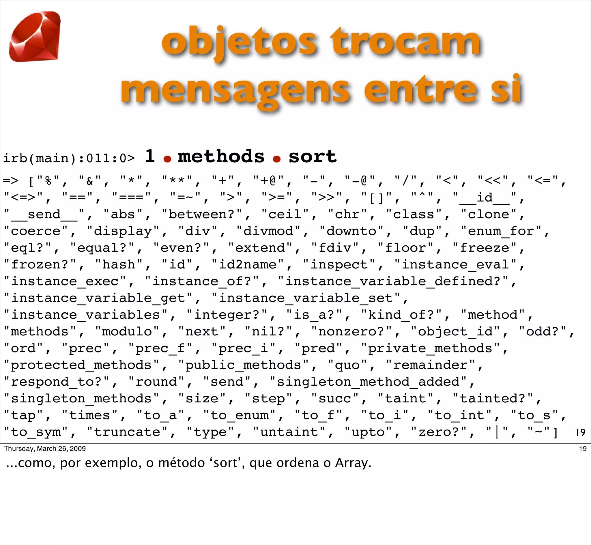 objetos trocam
              mensagens entre si
irb(main):011:0>   1   .methods.sort
=> ["%", "&", "*", "**", "+", "+@", "-", "-@", "/", "<", "<<", "<=",
"<=>", "==", "===", "=~", ">", ">=", ">>", "[]", "^", "__id__",
"__send__", "abs", "between?", "ceil", "chr", "class", "clone",
"coerce", "display", "div", "divmod", "downto", "dup", "enum_for",
"eql?", "equal?", "even?", "extend", "fdiv", "floor", "freeze",
"frozen?", "hash", "id", "id2name", "inspect", "instance_eval",
"instance_exec", "instance_of?", "instance_variable_defined?",
"instance_variable_get", "instance_variable_set",
"instance_variables", "integer?", "is_a?", "kind_of?", "method",
"methods", "modulo", "next", "nil?", "nonzero?", "object_id", "odd?",
"ord", "prec", "prec_f", "prec_i", "pred", "private_methods",
"protected_methods", "public_methods", "quo", "remainder",
"respond_to?", "round", "send", "singleton_method_added",
"singleton_methods", "size", "step", "succ", "taint", "tainted?",
"tap", "times", "to_a", "to_enum", "to_f", "to_i", "to_int", "to_s",
"to_sym", "truncate", "type", "untaint", "upto", "zero?", "|", "~"] 19
 