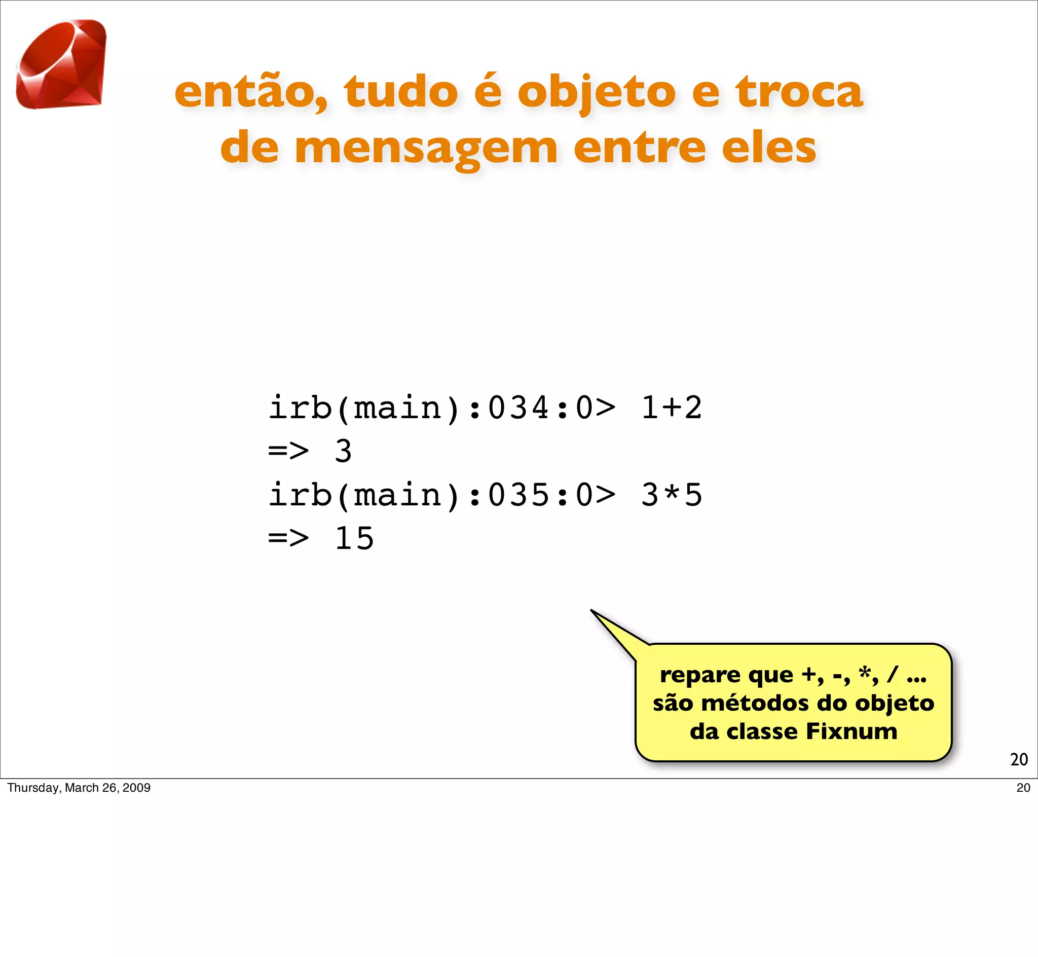 então, tudo é objeto e troca
  de mensagem entre eles




   irb(main):034:0> 1+2
   => 3
   irb(main):035:0> 3*5
   => 15


                     repare que +, -, *, / ...
                    são métodos do objeto
                       da classe Fixnum
                                                 20
 