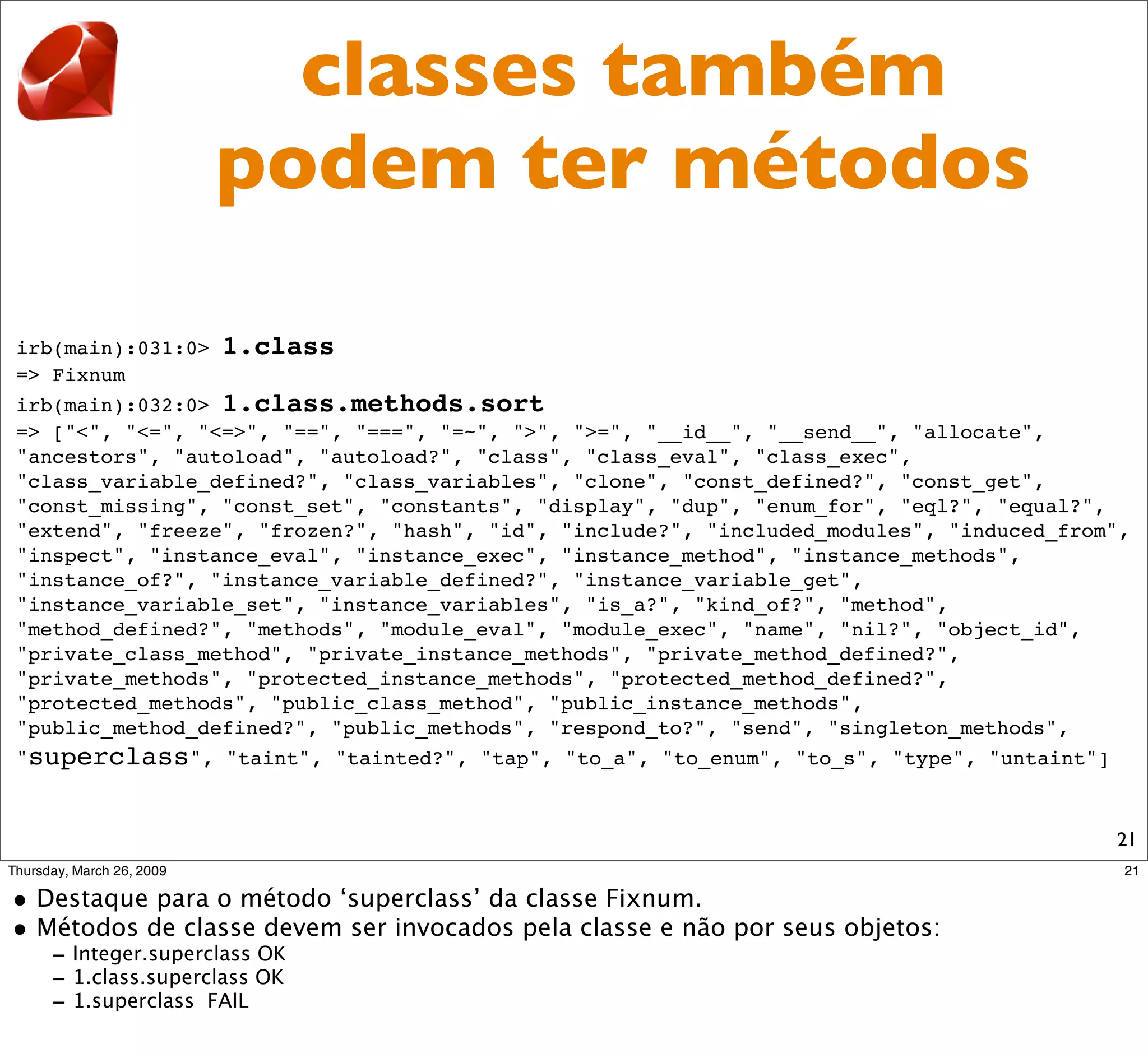 classes também
                podem ter métodos

irb(main):031:0> 1.class
=> Fixnum
irb(main):032:0> 1.class.methods.sort
=> ["<", "<=", "<=>", "==", "===", "=~", ">", ">=", "__id__", "__send__", "allocate",
"ancestors", "autoload", "autoload?", "class", "class_eval", "class_exec",
"class_variable_defined?", "class_variables", "clone", "const_defined?", "const_get",
"const_missing", "const_set", "constants", "display", "dup", "enum_for", "eql?", "equal?",
"extend", "freeze", "frozen?", "hash", "id", "include?", "included_modules", "induced_from",
"inspect", "instance_eval", "instance_exec", "instance_method", "instance_methods",
"instance_of?", "instance_variable_defined?", "instance_variable_get",
"instance_variable_set", "instance_variables", "is_a?", "kind_of?", "method",
"method_defined?", "methods", "module_eval", "module_exec", "name", "nil?", "object_id",
"private_class_method", "private_instance_methods", "private_method_defined?",
"private_methods", "protected_instance_methods", "protected_method_defined?",
"protected_methods", "public_class_method", "public_instance_methods",
"public_method_defined?", "public_methods", "respond_to?", "send", "singleton_methods",
"superclass", "taint", "tainted?", "tap", "to_a", "to_enum", "to_s", "type", "untaint"]



                                                                                          21
 