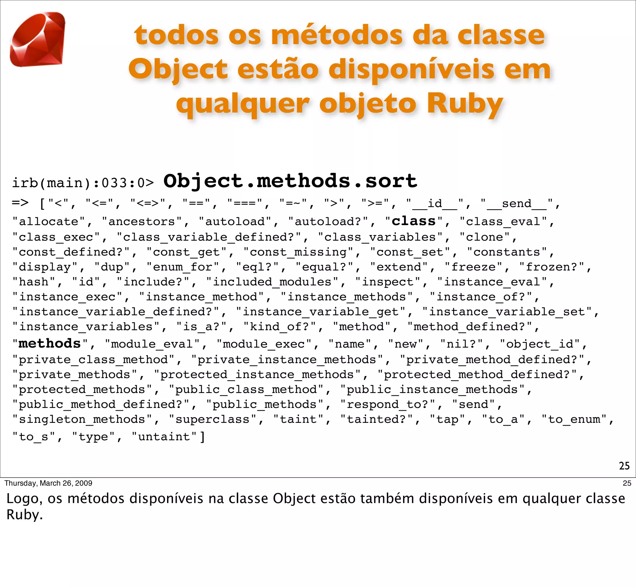 todos os métodos da classe
               Object estão disponíveis em
                 qualquer objeto Ruby

irb(main):033:0> Object.methods.sort
=> ["<", "<=", "<=>", "==", "===", "=~", ">", ">=", "__id__", "__send__",
"allocate", "ancestors", "autoload", "autoload?", "class", "class_eval",
"class_exec", "class_variable_defined?", "class_variables", "clone",
"const_defined?", "const_get", "const_missing", "const_set", "constants",
"display", "dup", "enum_for", "eql?", "equal?", "extend", "freeze", "frozen?",
"hash", "id", "include?", "included_modules", "inspect", "instance_eval",
"instance_exec", "instance_method", "instance_methods", "instance_of?",
"instance_variable_defined?", "instance_variable_get", "instance_variable_set",
"instance_variables", "is_a?", "kind_of?", "method", "method_defined?",
"methods", "module_eval", "module_exec", "name", "new", "nil?", "object_id",
"private_class_method", "private_instance_methods", "private_method_defined?",
"private_methods", "protected_instance_methods", "protected_method_defined?",
"protected_methods", "public_class_method", "public_instance_methods",
"public_method_defined?", "public_methods", "respond_to?", "send",
"singleton_methods", "superclass", "taint", "tainted?", "tap", "to_a", "to_enum",
"to_s", "type", "untaint"]

                                                                                    25
 