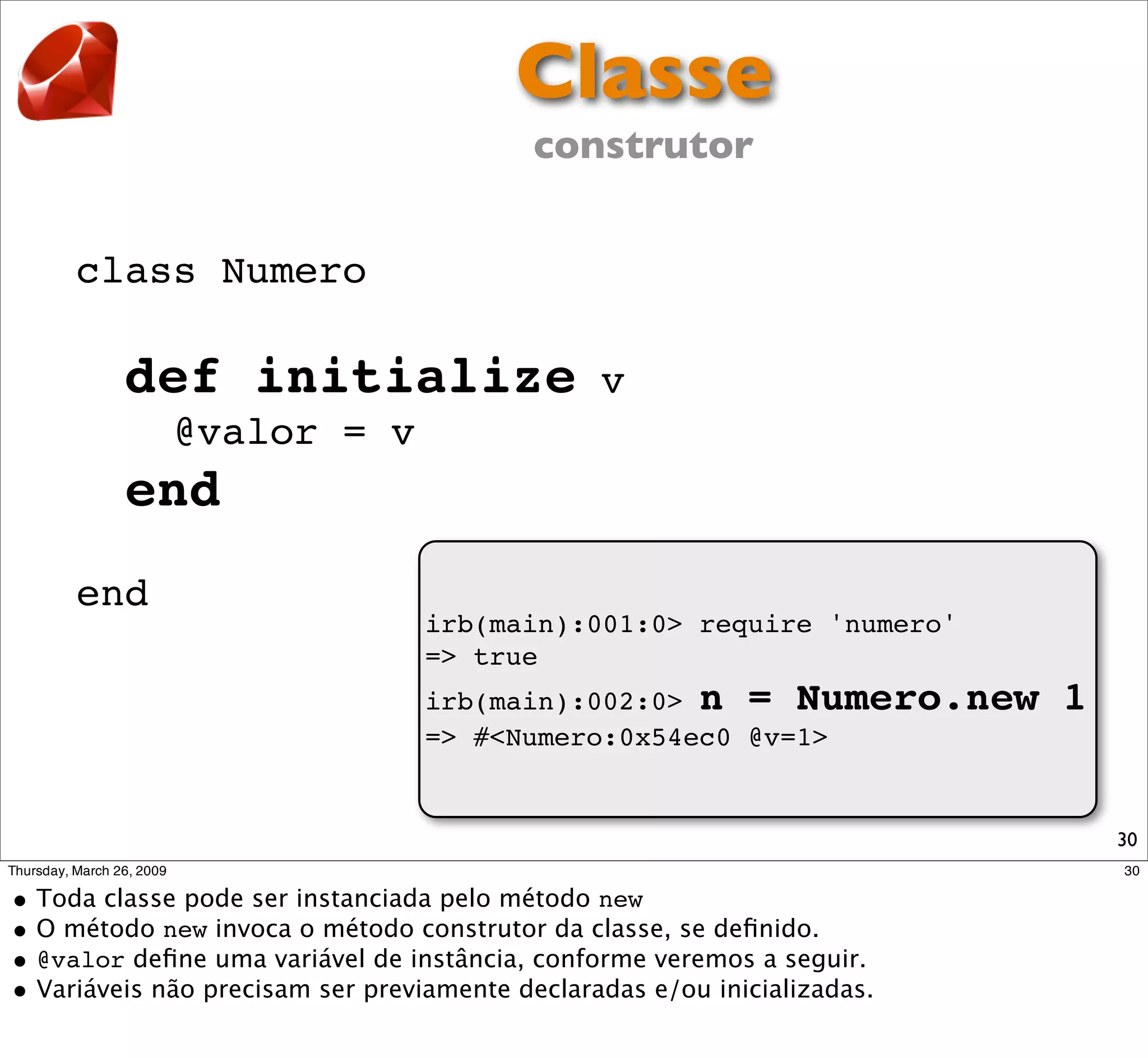 Classe
                         construtor


class Numero

  def initialize             v
      @valor = v
  end
end
                   irb(main):001:0> require 'numero'
                   => true
                   irb(main):002:0> n = Numero.new     1
                   => #<Numero:0x54ec0 @v=1>


                                                           30
 