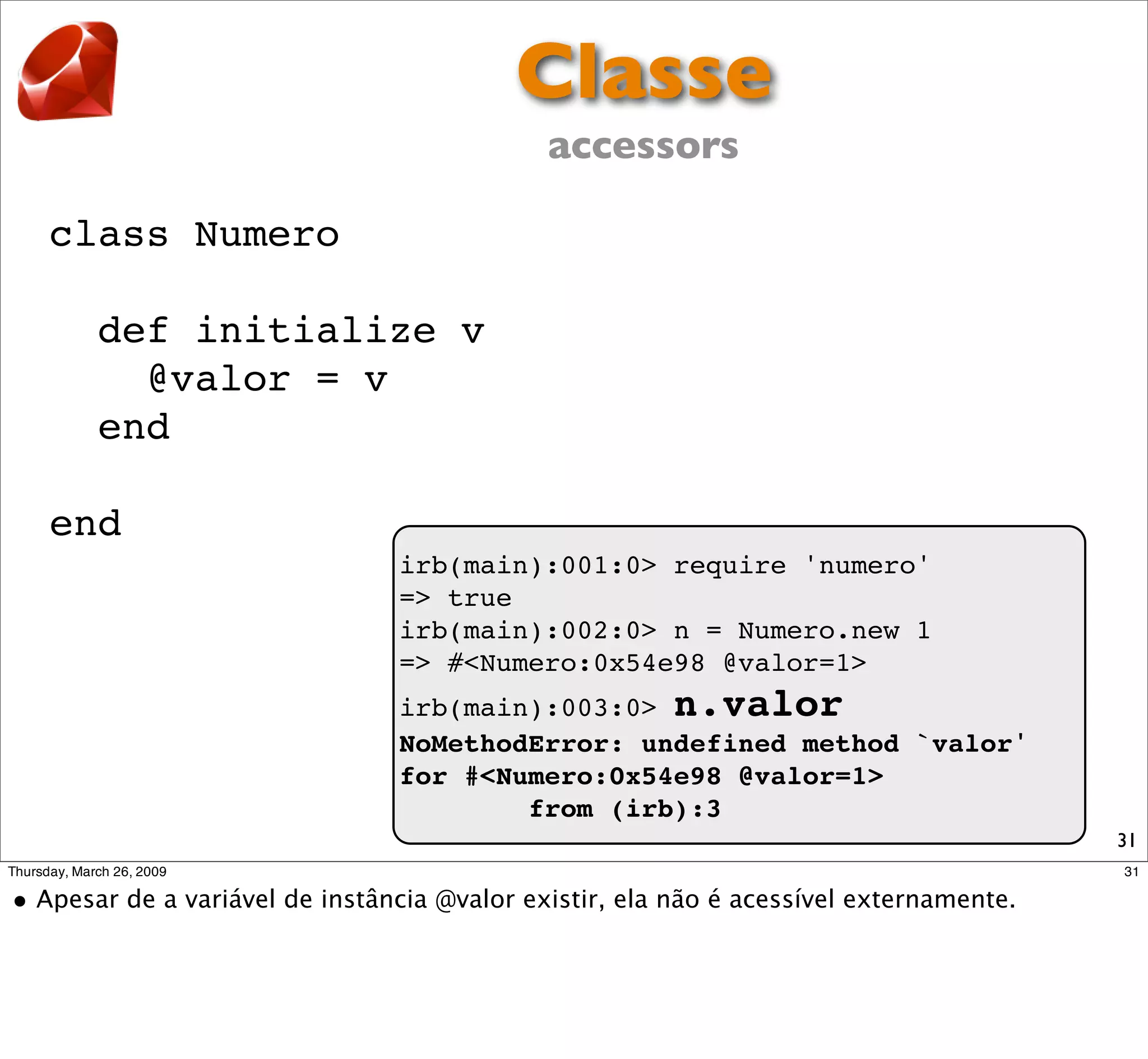 Classe
                        accessors

class Numero

  def initialize v
    @valor = v
  end

end
               irb(main):001:0> require 'numero'
               => true
               irb(main):002:0> n = Numero.new 1
               => #<Numero:0x54e98 @valor=1>
               irb(main):003:0> n.valor
               NoMethodError: undefined method `valor'
               for #<Numero:0x54e98 @valor=1>
                       from (irb):3
                                                         31
 