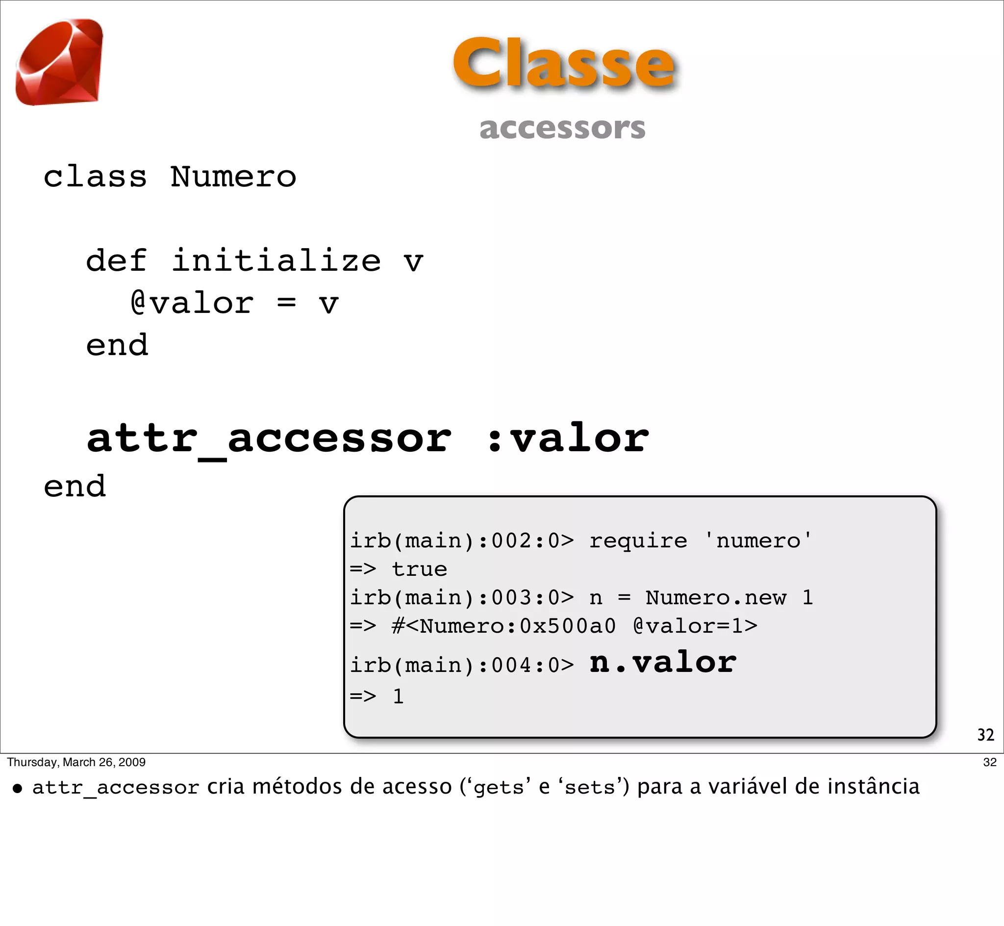 Classe
                        accessors
class Numero

  def initialize v
    @valor = v
  end

  attr_accessor :valor
end
               irb(main):002:0> require 'numero'
               => true
               irb(main):003:0> n = Numero.new 1
               => #<Numero:0x500a0 @valor=1>
               irb(main):004:0>   n.valor
               => 1
                                                   32
 