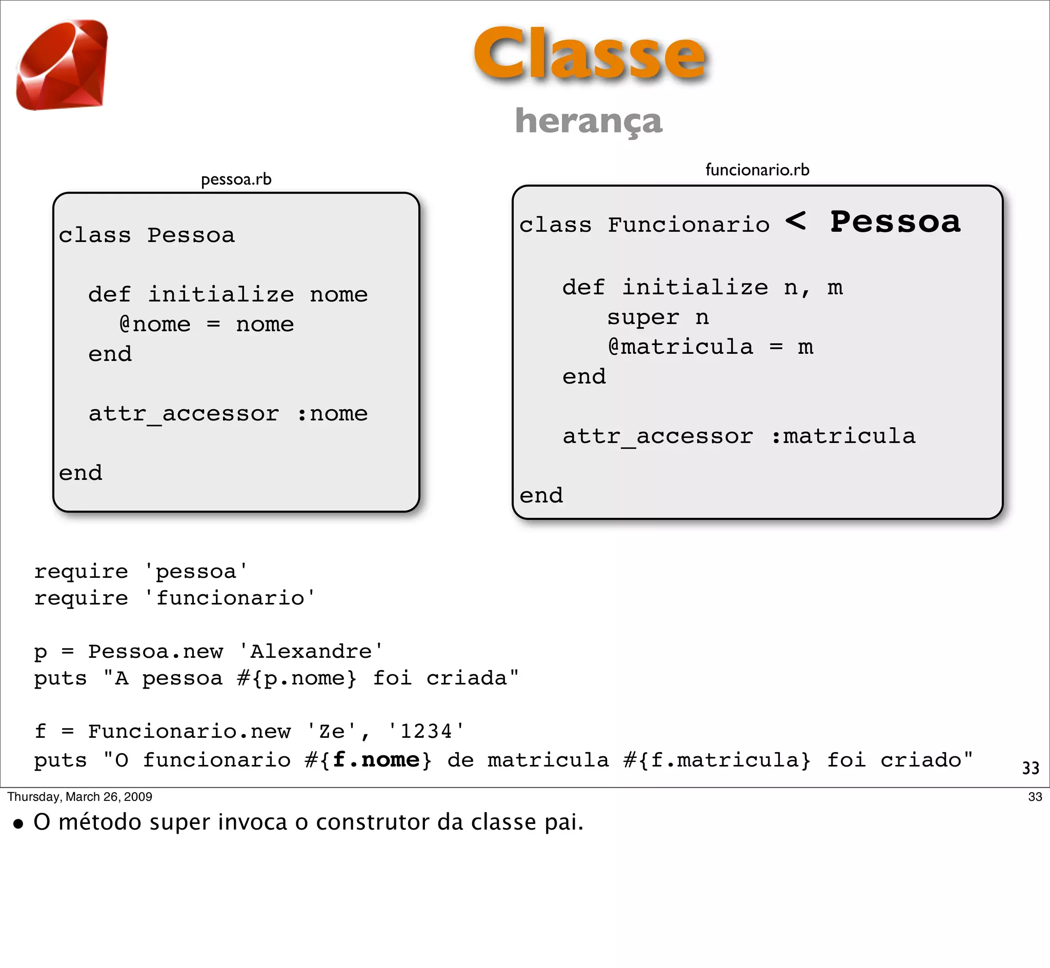 Classe
                                   herança
                                                 funcionario.rb
            pessoa.rb


 class Pessoa                      class Funcionario       < Pessoa
   def initialize nome                 def initialize n, m
     @nome = nome                         super n
   end                                    @matricula = m
                                       end
   attr_accessor :nome
                                       attr_accessor :matricula
 end
                                   end


require 'pessoa'
require 'funcionario'

p = Pessoa.new 'Alexandre'
puts "A pessoa #{p.nome} foi criada"

f = Funcionario.new 'Ze', '1234'
puts "O funcionario #{f.nome} de matricula #{f.matricula} foi criado"   33
 