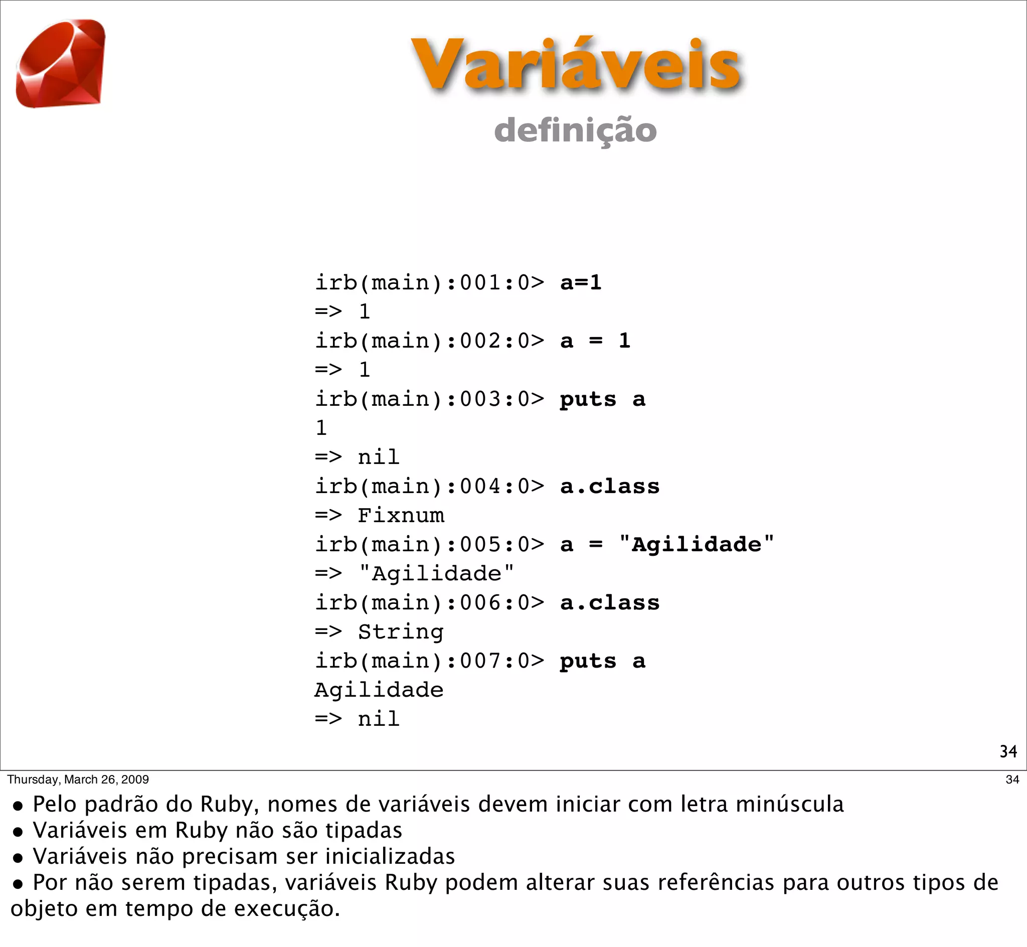 Variáveis
            deﬁnição



irb(main):001:0>   a=1
=> 1
irb(main):002:0>   a = 1
=> 1
irb(main):003:0>   puts a
1
=> nil
irb(main):004:0>   a.class
=> Fixnum
irb(main):005:0>   a = "Agilidade"
=> "Agilidade"
irb(main):006:0>   a.class
=> String
irb(main):007:0>   puts a
Agilidade
=> nil
                                     34
 