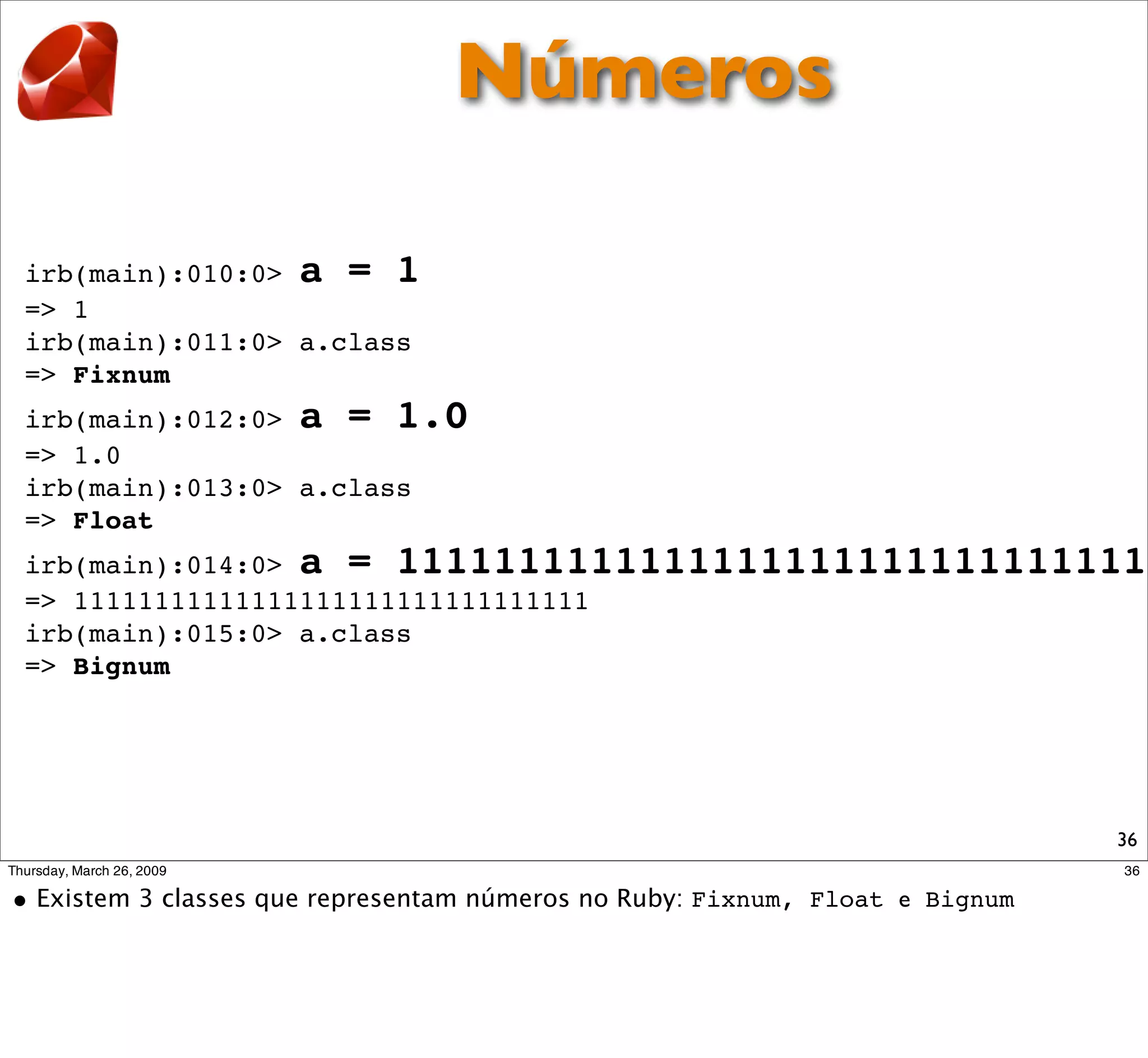 Números

irb(main):010:0> a = 1
=> 1
irb(main):011:0> a.class
=> Fixnum
irb(main):012:0> a = 1.0
=> 1.0
irb(main):013:0> a.class
=> Float
irb(main):014:0> a = 11111111111111111111111111111111
=> 11111111111111111111111111111111
irb(main):015:0> a.class
=> Bignum




                                                  36
 