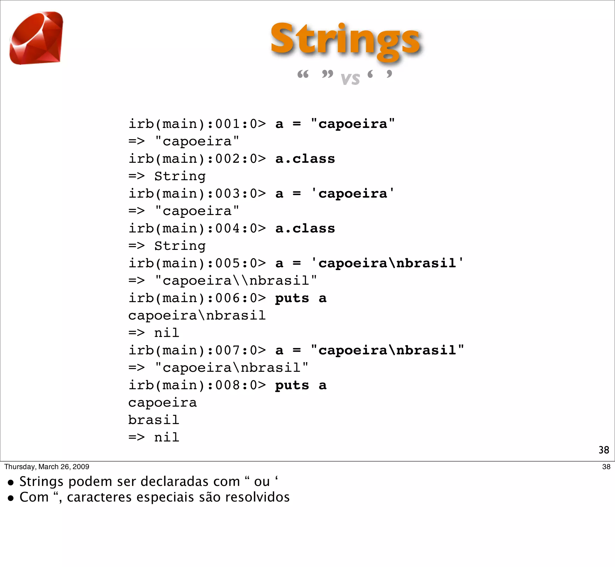 Strings
                   “ ” vs ‘ ’

irb(main):001:0> a = "capoeira"
=> "capoeira"
irb(main):002:0> a.class
=> String
irb(main):003:0> a = 'capoeira'
=> "capoeira"
irb(main):004:0> a.class
=> String
irb(main):005:0> a = 'capoeiranbrasil'
=> "capoeiranbrasil"
irb(main):006:0> puts a
capoeiranbrasil
=> nil
irb(main):007:0> a = "capoeiranbrasil"
=> "capoeiranbrasil"
irb(main):008:0> puts a
capoeira
brasil
=> nil
                                          38
 