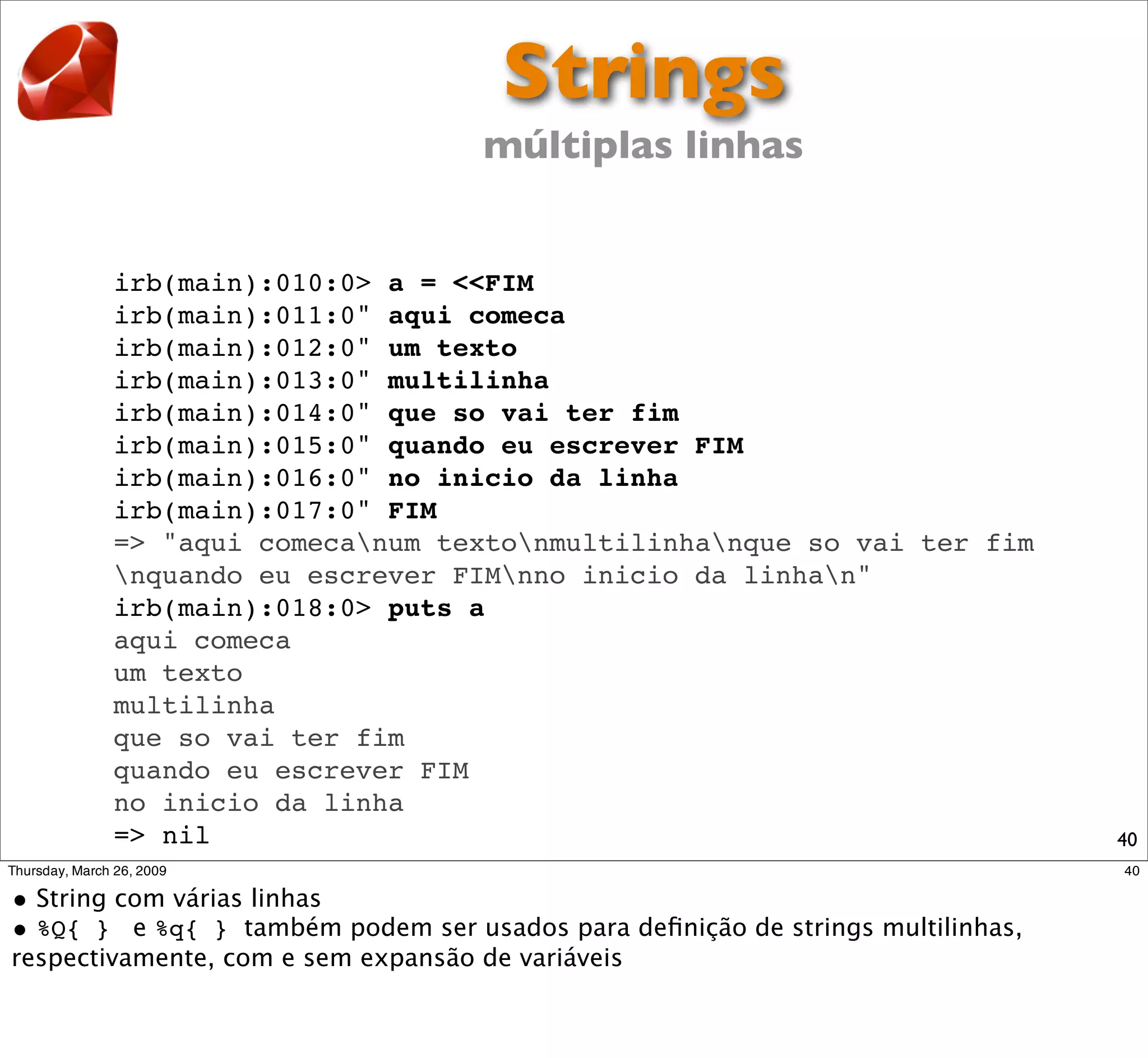 Strings
                      múltiplas linhas


irb(main):010:0> a = <<FIM
irb(main):011:0" aqui comeca
irb(main):012:0" um texto
irb(main):013:0" multilinha
irb(main):014:0" que so vai ter fim
irb(main):015:0" quando eu escrever FIM
irb(main):016:0" no inicio da linha
irb(main):017:0" FIM
=> "aqui comecanum textonmultilinhanque so vai ter fim
nquando eu escrever FIMnno inicio da linhan"
irb(main):018:0> puts a
aqui comeca
um texto
multilinha
que so vai ter fim
quando eu escrever FIM
no inicio da linha
=> nil                                                      40
 