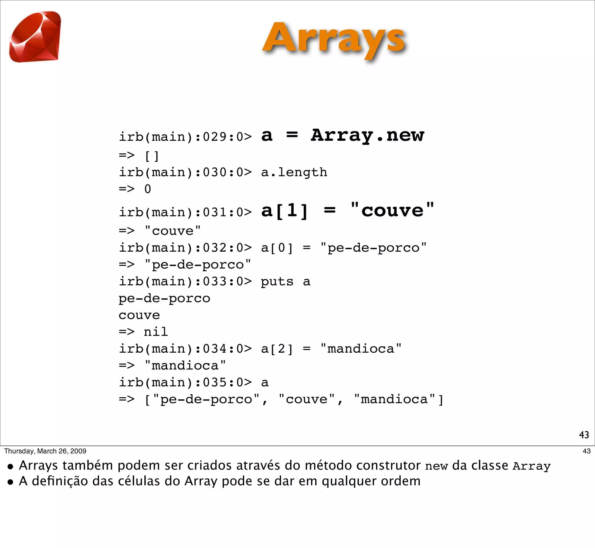 Arrays

irb(main):029:0> a = Array.new
=> []
irb(main):030:0> a.length
=> 0
irb(main):031:0> a[1] = "couve"
=> "couve"
irb(main):032:0> a[0] = "pe-de-porco"
=> "pe-de-porco"
irb(main):033:0> puts a
pe-de-porco
couve
=> nil
irb(main):034:0> a[2] = "mandioca"
=> "mandioca"
irb(main):035:0> a
=> ["pe-de-porco", "couve", "mandioca"]

                                          43
 