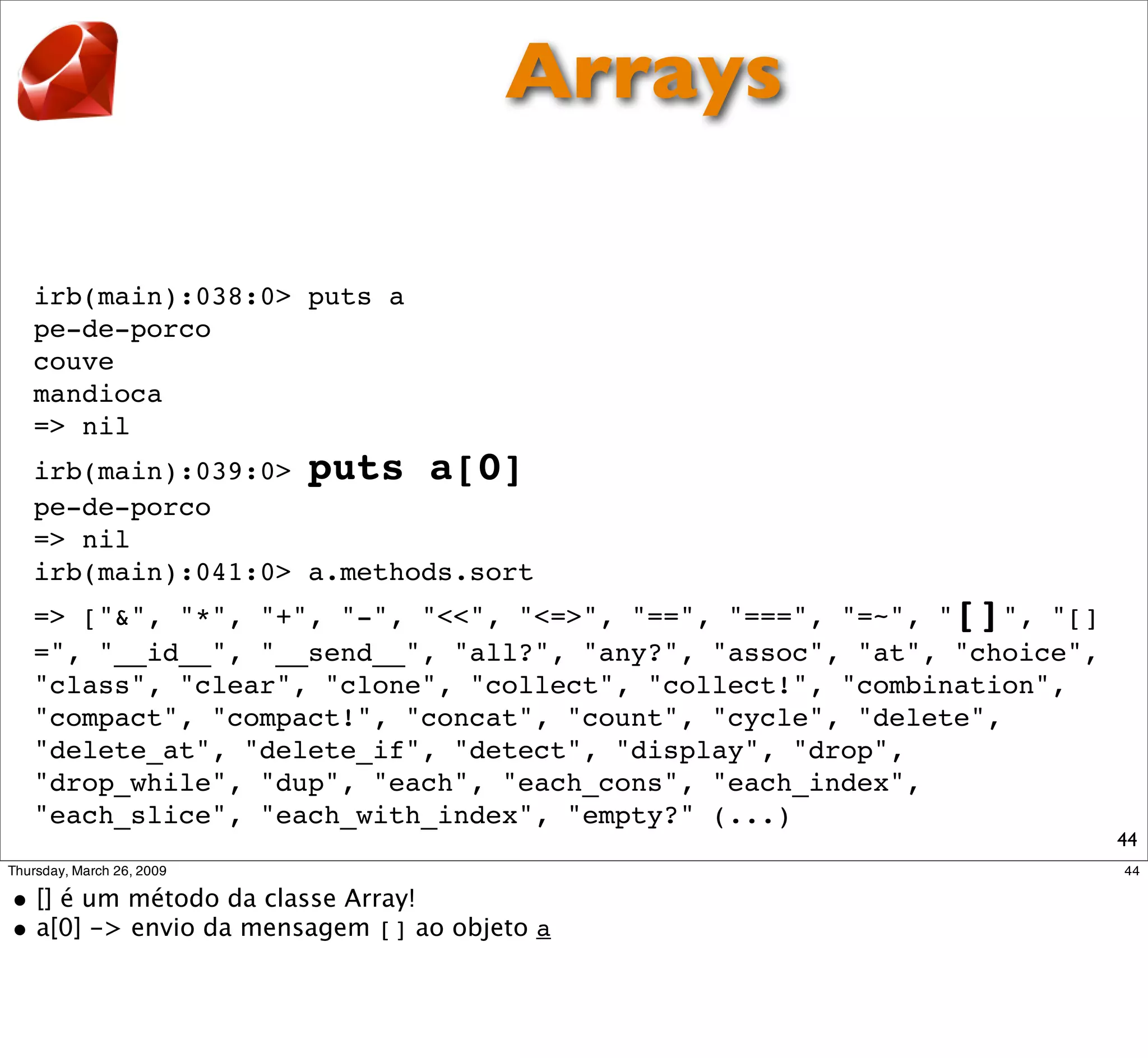 Arrays

irb(main):038:0> puts a
pe-de-porco
couve
mandioca
=> nil
irb(main):039:0> puts a[0]
pe-de-porco
=> nil
irb(main):041:0> a.methods.sort
=> ["&", "*", "+", "-", "<<", "<=>", "==", "===", "=~", "[]",
"[]=", "__id__", "__send__", "all?", "any?", "assoc", "at",
"choice", "class", "clear", "clone", "collect", "collect!",
"combination", "compact", "compact!", "concat", "count", "cycle",
"delete", "delete_at", "delete_if", "detect", "display", "drop",
"drop_while", "dup", "each", "each_cons", "each_index",
"each_slice", "each_with_index", "empty?" (...)
                                                                    44
 