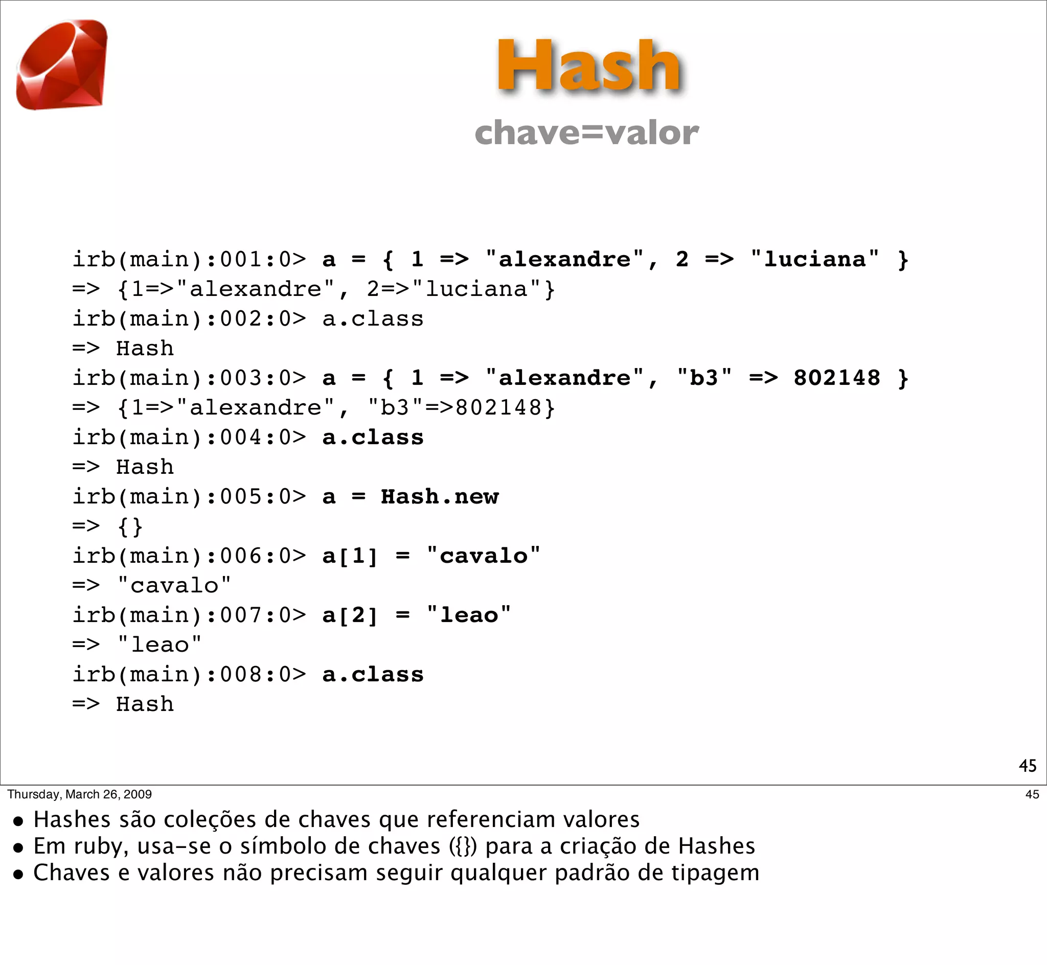 Hash
                           chave=valor


irb(main):001:0> a = { 1 => "alexandre", 2 => "luciana" }
=> {1=>"alexandre", 2=>"luciana"}
irb(main):002:0> a.class
=> Hash
irb(main):003:0> a = { 1 => "alexandre", "b3" => 802148 }
=> {1=>"alexandre", "b3"=>802148}
irb(main):004:0> a.class
=> Hash
irb(main):005:0> a = Hash.new
=> {}
irb(main):006:0> a[1] = "cavalo"
=> "cavalo"
irb(main):007:0> a[2] = "leao"
=> "leao"
irb(main):008:0> a.class
=> Hash

                                                            45
 