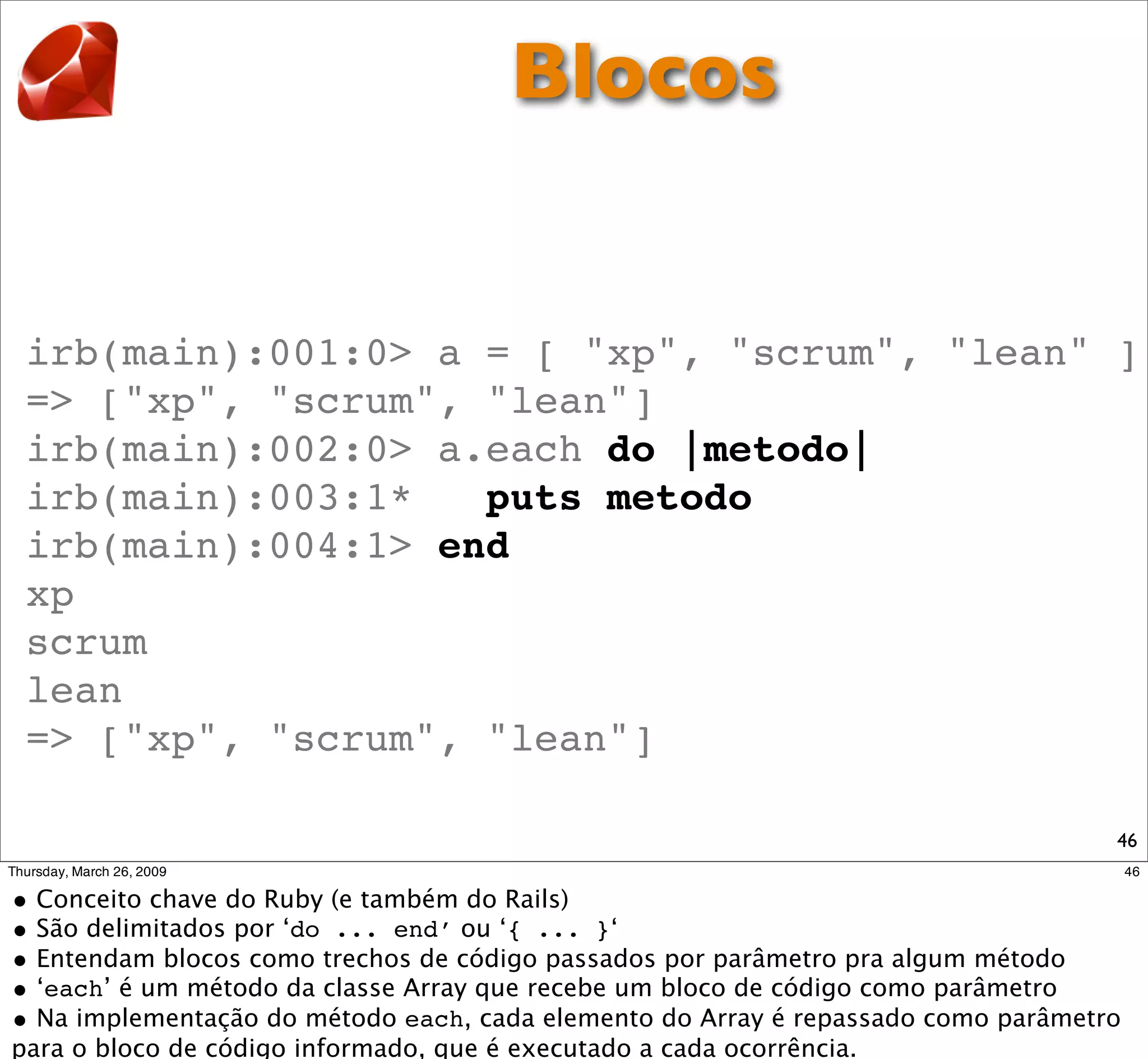 Blocos


irb(main):001:0> a = [ "xp", "scrum", "lean" ]
=> ["xp", "scrum", "lean"]
irb(main):002:0> a.each do |metodo|
irb(main):003:1*   puts metodo
irb(main):004:1> end
xp
scrum
lean
=> ["xp", "scrum", "lean"]

                                             46
 