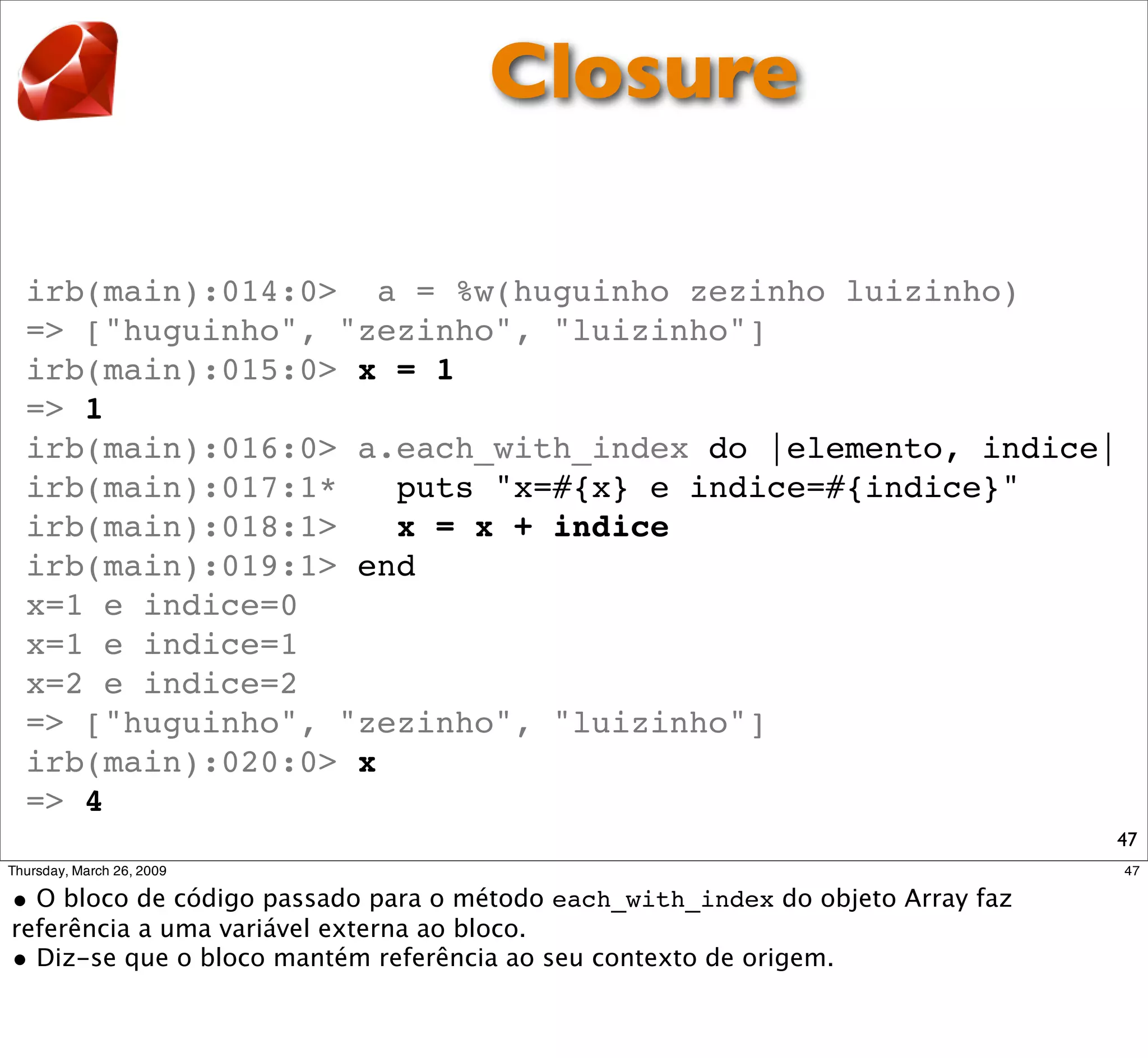 Closure

irb(main):014:0> a = %w(huguinho zezinho luizinho)
=> ["huguinho", "zezinho", "luizinho"]
irb(main):015:0> x = 1
=> 1
irb(main):016:0> a.each_with_index do |elemento, indice|
irb(main):017:1*   puts "x=#{x} e indice=#{indice}"
irb(main):018:1>   x = x + indice
irb(main):019:1> end
x=1 e indice=0
x=1 e indice=1
x=2 e indice=2
=> ["huguinho", "zezinho", "luizinho"]
irb(main):020:0> x
=> 4
                                                       47
 