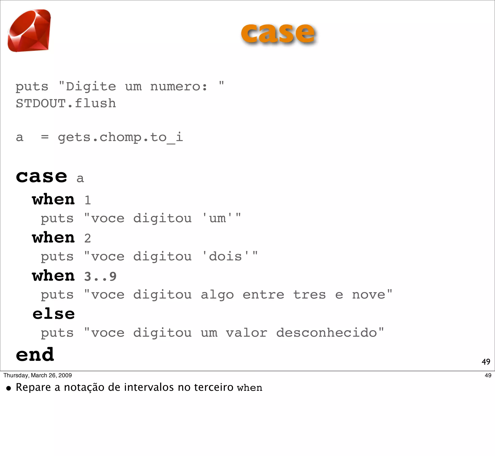 case
puts "Digite um numero: "
STDOUT.flush

a   = gets.chomp.to_i

case       a
    when  1
     puts "voce digitou 'um'"
    when 2
     puts "voce digitou 'dois'"
    when 3..9
     puts "voce digitou algo entre tres e nove"
    else
    puts "voce digitou um valor desconhecido"
end                                               49
 