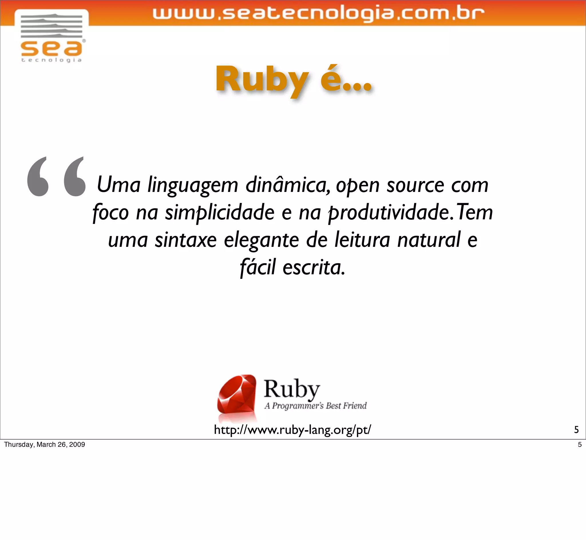 Ruby é...



“Uma linguagem dinâmica, open source com
foco na simplicidade e na produtividade.Tem
  uma sintaxe elegante de leitura natural e
                 fácil escrita.




             http://www.ruby-lang.org/pt/     5
 