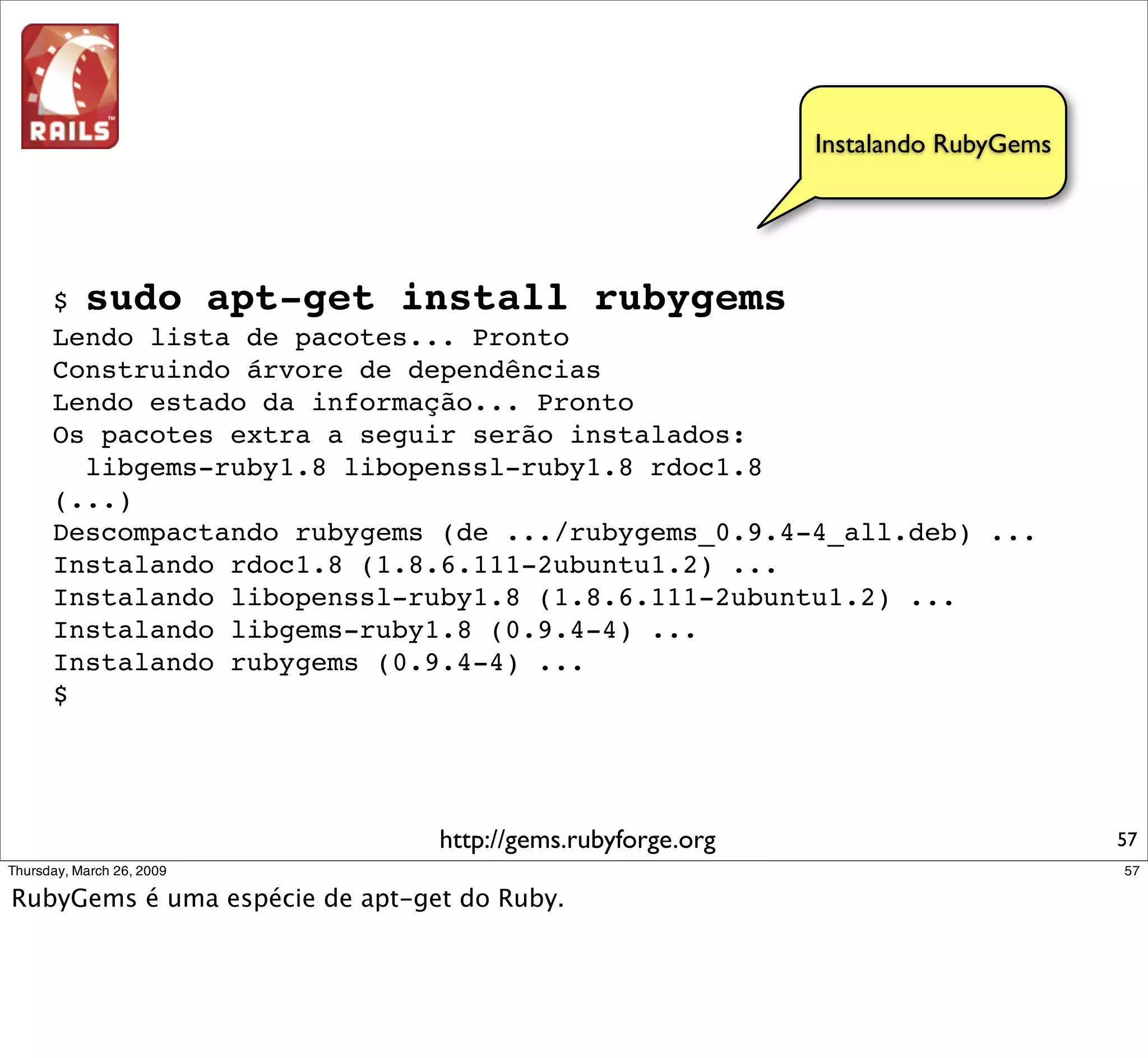 Instalando RubyGems




$ sudo apt-get install rubygems
Lendo lista de pacotes... Pronto
Construindo árvore de dependências
Lendo estado da informação... Pronto
Os pacotes extra a seguir serão instalados:
  libgems-ruby1.8 libopenssl-ruby1.8 rdoc1.8
(...)
Descompactando rubygems (de .../rubygems_0.9.4-4_all.deb) ...
Instalando rdoc1.8 (1.8.6.111-2ubuntu1.2) ...
Instalando libopenssl-ruby1.8 (1.8.6.111-2ubuntu1.2) ...
Instalando libgems-ruby1.8 (0.9.4-4) ...
Instalando rubygems (0.9.4-4) ...
$




                       http://gems.rubyforge.org                         57
 