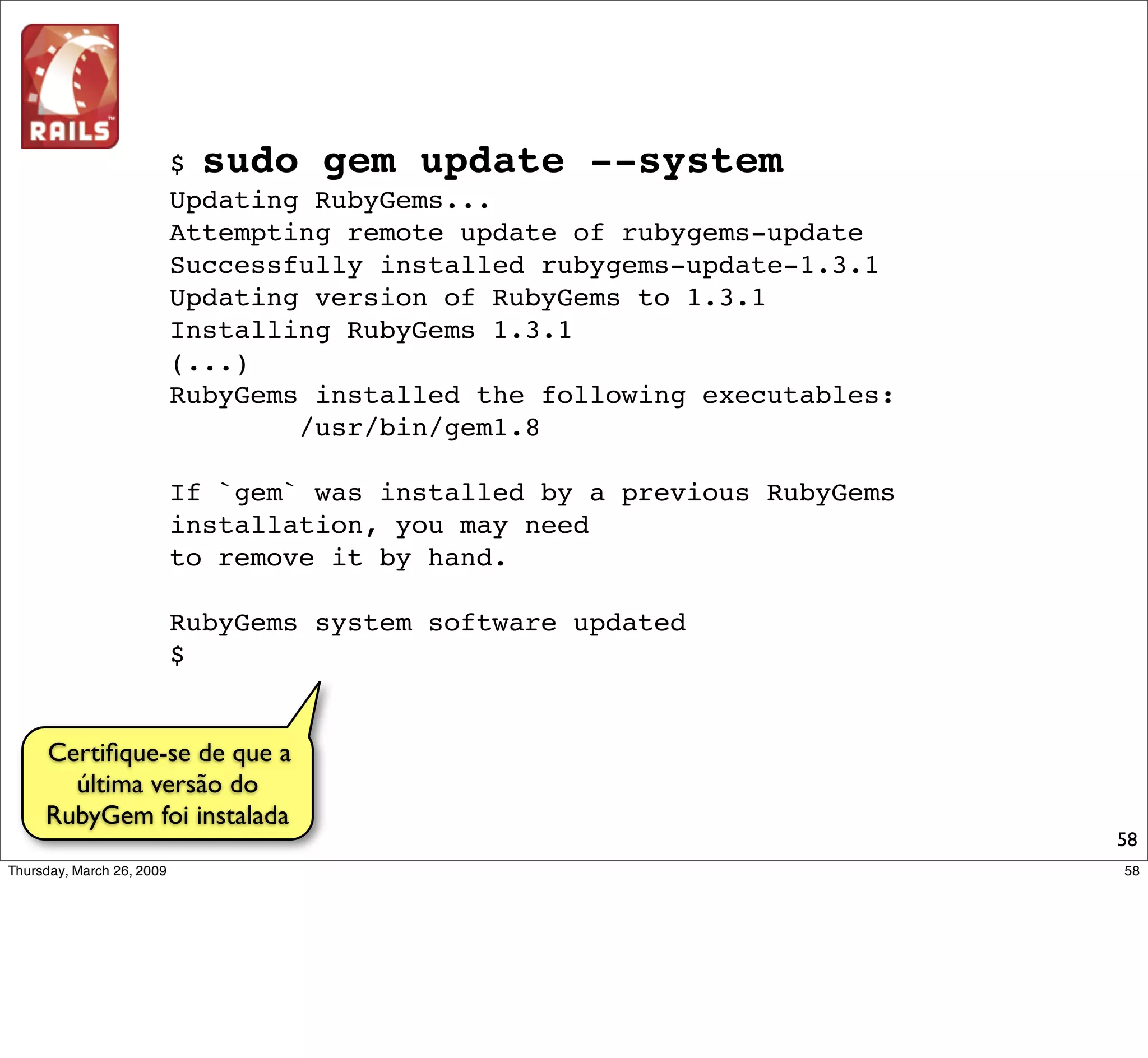 $ sudo gem update --system
          Updating RubyGems...
          Attempting remote update of rubygems-update
          Successfully installed rubygems-update-1.3.1
          Updating version of RubyGems to 1.3.1
          Installing RubyGems 1.3.1
          (...)
          RubyGems installed the following executables:
                  /usr/bin/gem1.8

          If `gem` was installed by a previous RubyGems
          installation, you may need
          to remove it by hand.

          RubyGems system software updated
          $


Certiﬁque-se de que a
  última versão do
RubyGem foi instalada
                                                          58
 