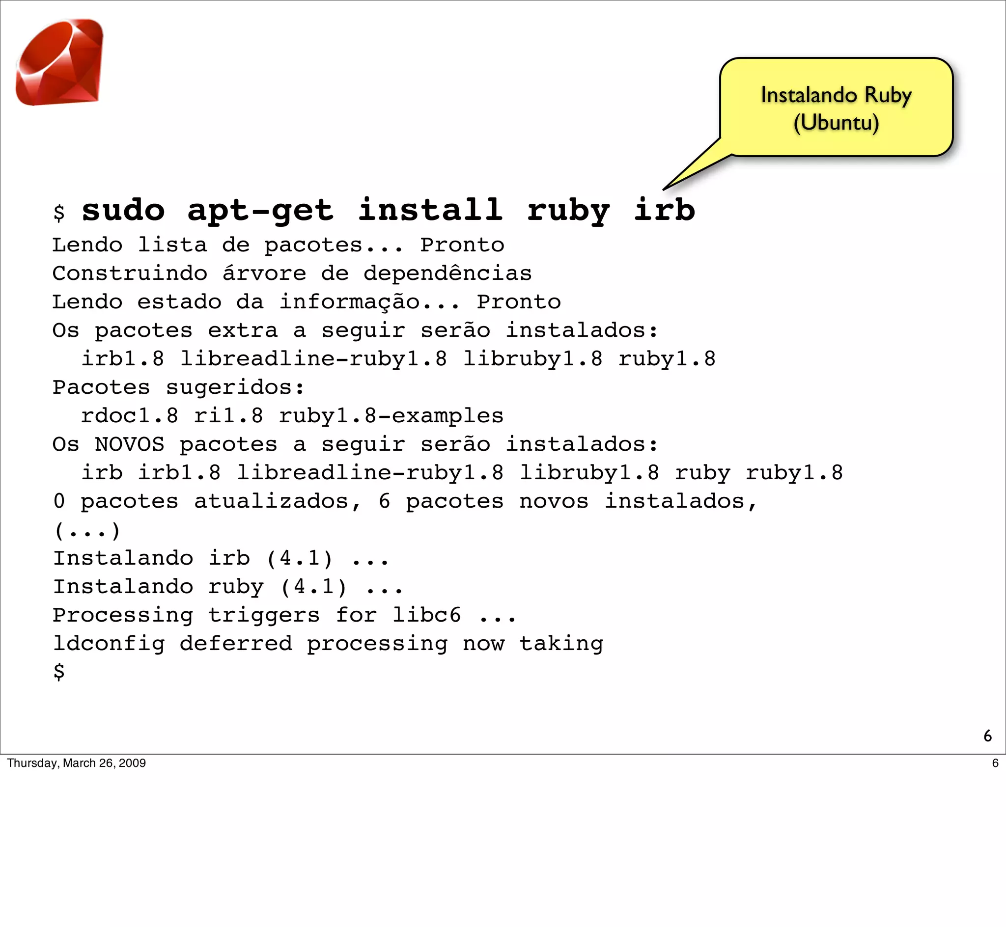 Instalando Ruby
                                                      (Ubuntu)


$ sudo apt-get install ruby irb
Lendo lista de pacotes... Pronto
Construindo árvore de dependências
Lendo estado da informação... Pronto
Os pacotes extra a seguir serão instalados:
  irb1.8 libreadline-ruby1.8 libruby1.8 ruby1.8
Pacotes sugeridos:
  rdoc1.8 ri1.8 ruby1.8-examples
Os NOVOS pacotes a seguir serão instalados:
  irb irb1.8 libreadline-ruby1.8 libruby1.8 ruby ruby1.8
0 pacotes atualizados, 6 pacotes novos instalados,
(...)
Instalando irb (4.1) ...
Instalando ruby (4.1) ...
Processing triggers for libc6 ...
ldconfig deferred processing now taking
$

                                                                    6
 