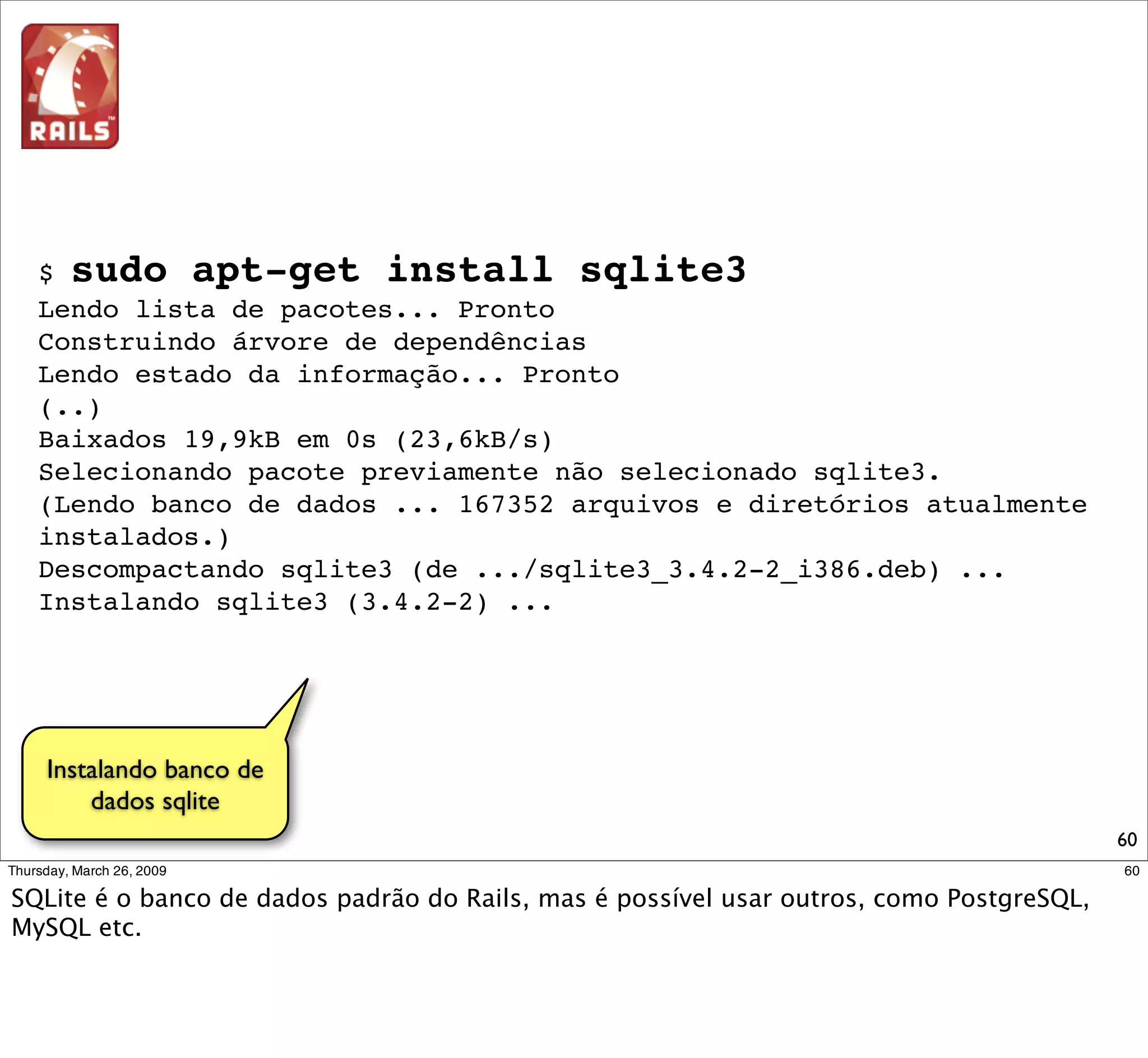 $ sudo apt-get install build-essential ruby1.8-dev libsqlite3-dev
Lendo lista de pacotes... Pronto
Construindo árvore de dependências
Lendo estado da informação... Pronto
(...)
Descompactando build-essential (de .../build-essential_11.3ubuntu1_i386.deb) ...
Selecionando pacote previamente não selecionado libsqlite3-dev.
Descompactando libsqlite3-dev (de .../libsqlite3-dev_3.4.2-2_i386.deb) ...
Selecionando pacote previamente não selecionado ruby1.8-dev.
Descompactando ruby1.8-dev (de .../ruby1.8-dev_1.8.6.111-2ubuntu1.2_i386.deb) ...
Instalando build-essential (11.3ubuntu1) ...
Instalando libsqlite3-dev (3.4.2-2) ...
Instalando ruby1.8-dev (1.8.6.111-2ubuntu1.2) ...




 Instalando dependências
necessárias para o acesso
    ao banco via Ruby
                                                                                    60
 