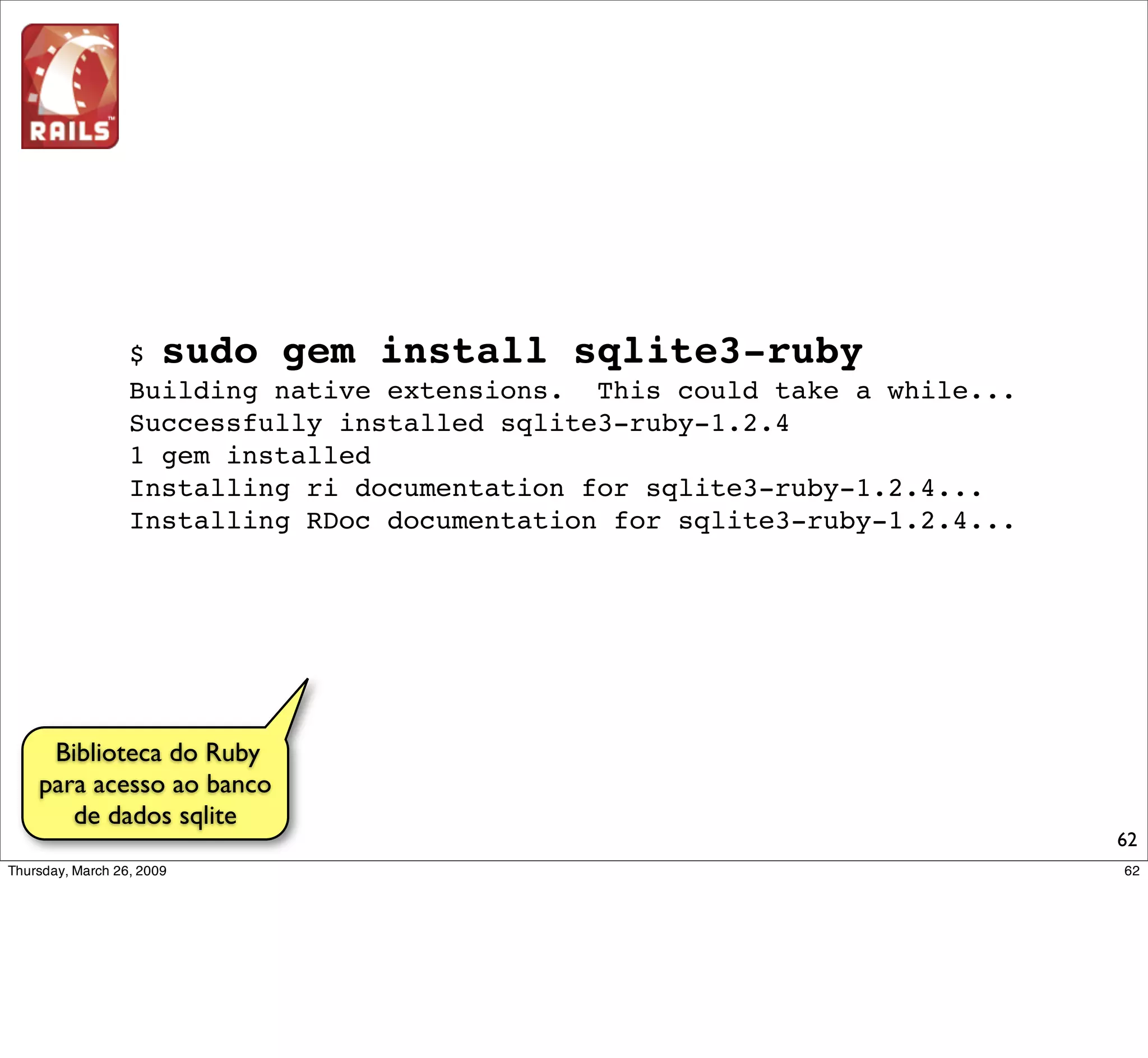 $ sudo gem install rails --version=2.2.2
       Successfully installed activesupport-2.2.2
       Successfully installed activerecord-2.2.2
       Successfully installed actionpack-2.2.2
       Successfully installed actionmailer-2.2.2
       Successfully installed activeresource-2.2.2
       Successfully installed rails-2.2.2
       6 gems installed
       Installing ri documentation for activesupport-2.2.2...
       Installing ri documentation for activerecord-2.2.2...
       Installing ri documentation for actionpack-2.2.2...
       Installing ri documentation for actionmailer-2.2.2...
       Installing ri documentation for activeresource-2.2.2...
       Updating ri class cache with 2176 classes...
       Installing RDoc documentation for activesupport-2.2.2...
       Installing RDoc documentation for activerecord-2.2.2...
       Installing RDoc documentation for actionpack-2.2.2...
       Installing RDoc documentation for actionmailer-2.2.2...
       wInstalling RDoc documentation for activeresource-2.2.2...
Instalando Rails
                                                                    62
 