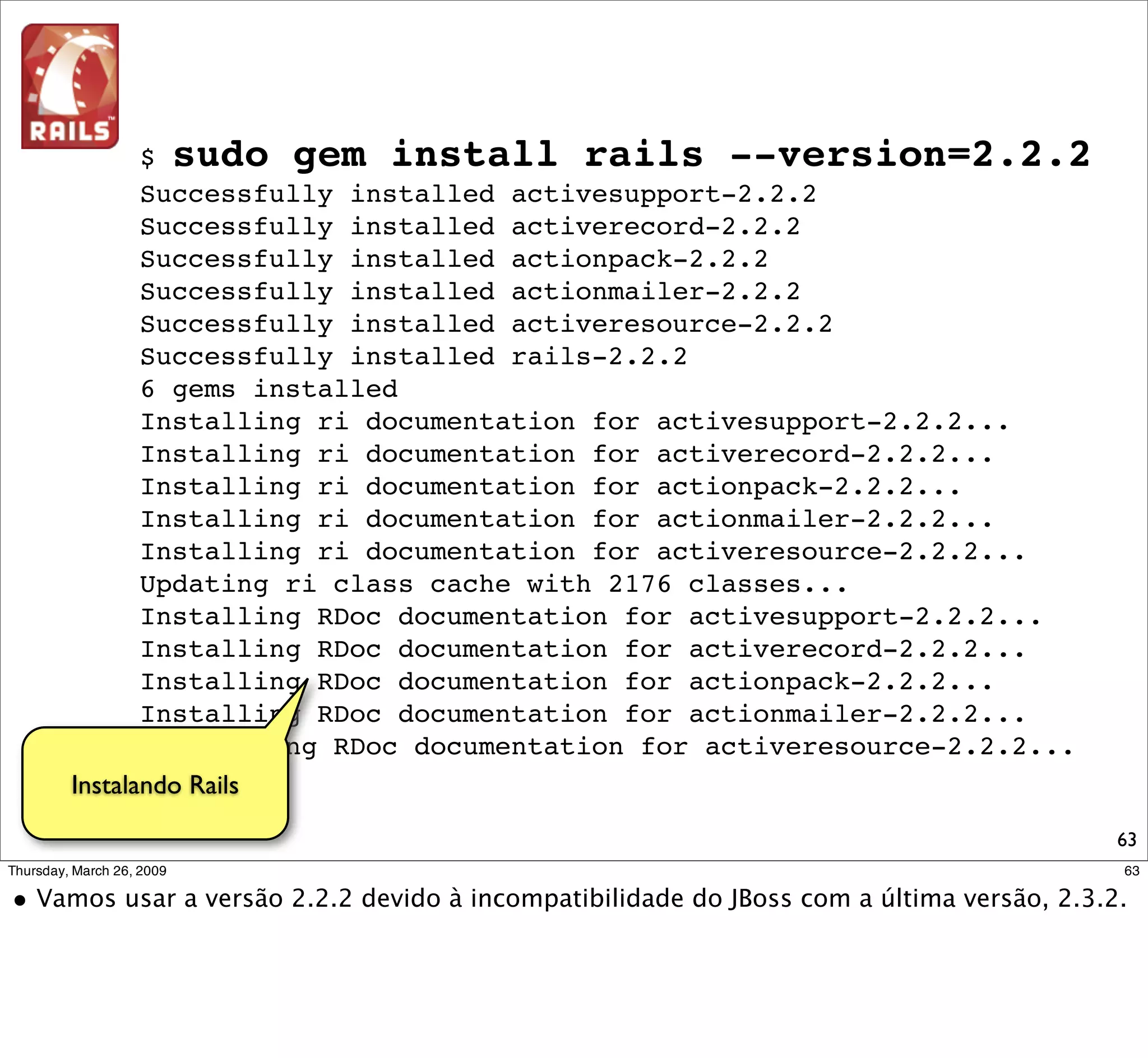 Caso o diretório de binários do
                        RubyGem não tiver sido acrescentado
                         ao PATH durante a instalação, faça-o
                                   manualmente.

$ rails -v
O programa 'rails' não está instalado atualmente. Você pode instalá-
lo digitando:
sudo apt-get install rails
-bash: rails: comando não encontrado
$
$
$ echo "export PATH=/var/lib/gems/1.8/bin:$PATH" >> ~/.bash_profile
$ . ~/.bash_profile
$
$ rails -v
Rails 2.2.2


                      Veriﬁcando instalação
                             do Rails



                                                                   63
 