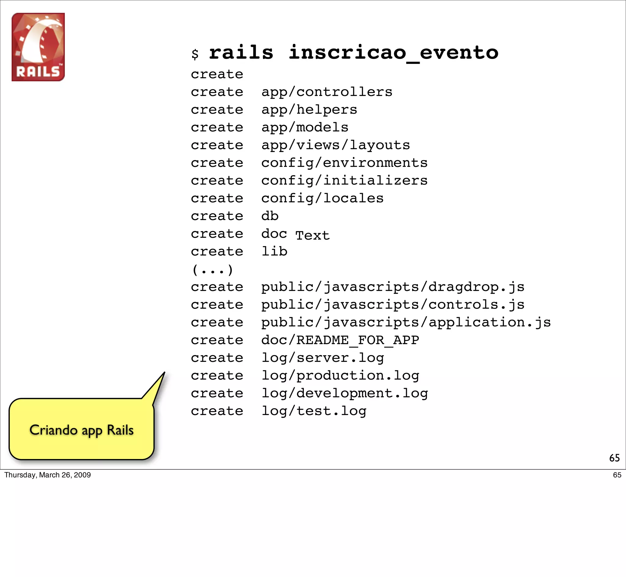 inscricao_evento $ script/server
         => Booting WEBrick...
         => Rails 2.2.2 application started on http://0.0.0.0:3000
         => Ctrl-C to shutdown server; call with --help for options
         [2009-03-22 15:46:11] INFO WEBrick 1.3.1
         [2009-03-22 15:46:11] INFO ruby 1.8.7 (2008-08-11) [powerpc-darwin8]
         [2009-03-22 15:46:11] INFO WEBrick::HTTPServer#start: pid=2655 port=3000




    Para testar a app,
inicialize o servidor do
   Rails e acesse pelo
        browser...




                                                                               65
 