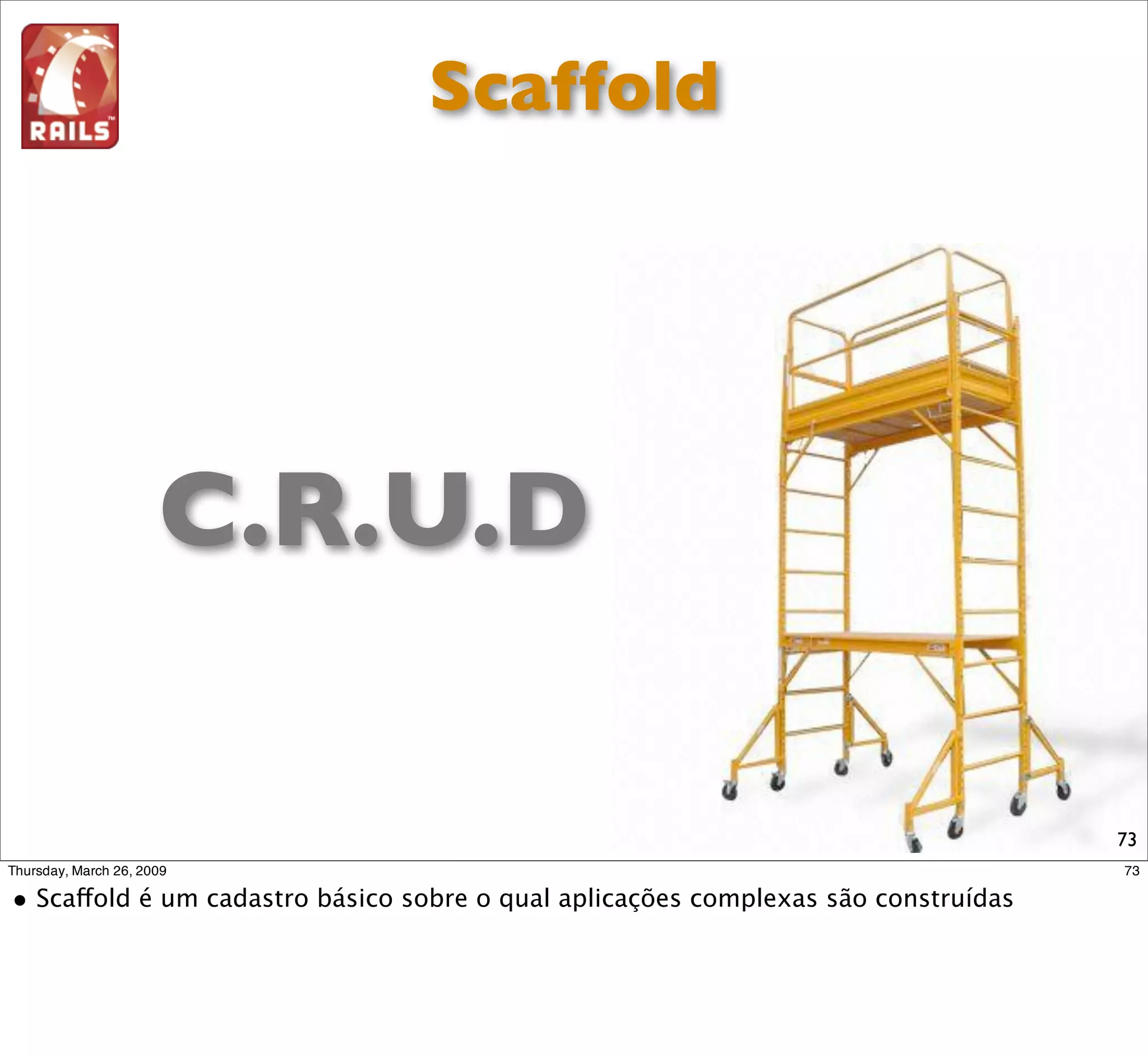 Scaffold
  Scaffolding is a meta-programming method of building
   database-backed software applications. It is a technique
supported by some model-view-controller frameworks, in which
   the programmer may write a speciﬁcation that
  describes how the application database may be used.The
compiler uses this speciﬁcation to generate code that the
 application can use to create, read, update and delete
    database entries, effectively treating the template as a
   "scaffold" on which to build a more powerful application.

             http://en.wikipedia.org/wiki/Scaffold_(programming)   73
 