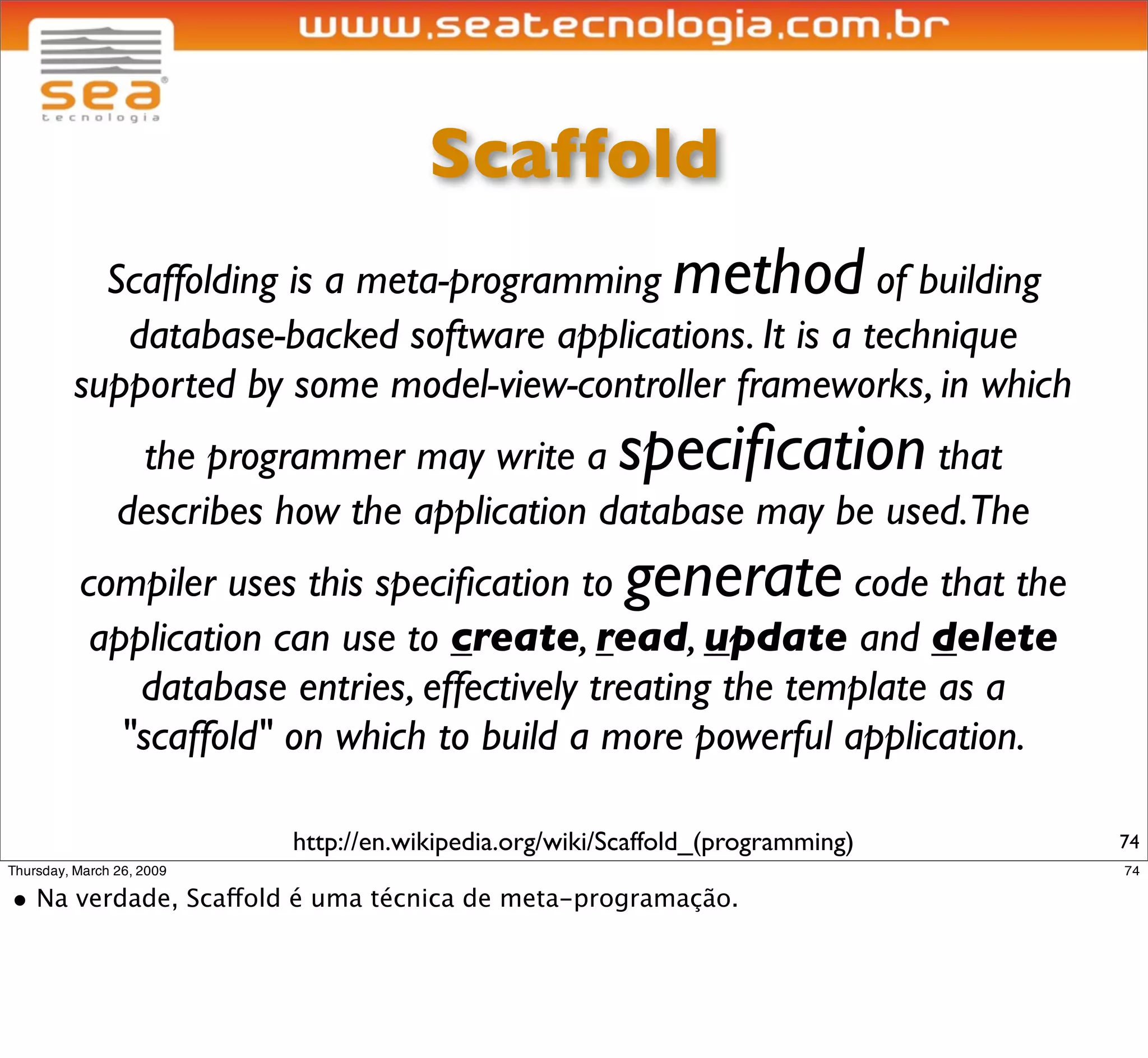 Cria cadastro básico (CRUD)
                              para entidade ‘participante’




$ script/generate scaffold participante email:string nome:string
      exists app/models/
      exists app/controllers/
      exists app/helpers/
      create app/views/participantes
      exists app/views/layouts/
      exists test/functional/
      (...)
  dependency model
      exists   app/models/
      exists   test/unit/
      exists   test/fixtures/
      create   app/models/participante.rb
      create   test/unit/participante_test.rb
      create   test/fixtures/participantes.yml
      create   db/migrate
      create   db/migrate/20090318135212_create_participantes.rb
                                                                   74
 